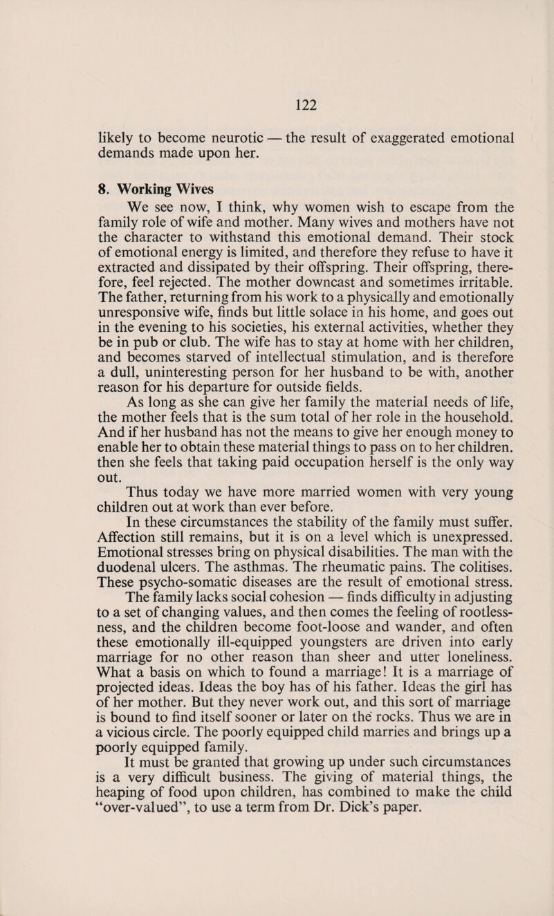 likely to become neurotic — the result of exaggerated emotional demands made upon her. 8. Working Wives We see now, I think, why women wish to escape from the family role of wife and mother. Many wives and mothers have not the character to withstand this emotional demand. Their stock of emotional energy is limited, and therefore they refuse to have it extracted and dissipated by their offspring. Their offspring, there¬ fore, feel rejected. The mother downcast and sometimes irritable. The father, returning from his work to a physically and emotionally unresponsive wife, finds but little solace in his home, and goes out in the evening to his societies, his external activities, whether they be in pub or club. The wife has to stay at home with her children, and becomes starved of intellectual stimulation, and is therefore a dull, uninteresting person for her husband to be with, another reason for his departure for outside fields. As long as she can give her family the material needs of life, the mother feels that is the sum total of her role in the household. And if her husband has not the means to give her enough money to enable her to obtain these material things to pass on to her children, then she feels that taking paid occupation herself is the only way out. Thus today we have more married women with very young children out at work than ever before. In these circumstances the stability of the family must suffer. Affection still remains, but it is on a level which is unexpressed. Emotional stresses bring on physical disabilities. The man with the duodenal ulcers. The asthmas. The rheumatic pains. The colitises. These psycho-somatic diseases are the result of emotional stress. The family lacks social cohesion — finds difficulty in adjusting to a set of changing values, and then comes the feeling of rootless¬ ness, and the children become foot-loose and wander, and often these emotionally ill-equipped youngsters are driven into early marriage for no other reason than sheer and utter loneliness. What a basis on which to found a marriage! It is a marriage of projected ideas. Ideas the boy has of his father. Ideas the girl has of her mother. But they never work out, and this sort of marriage is bound to find itself sooner or later on the rocks. Thus we are in a vicious circle. The poorly equipped child marries and brings up a poorly equipped family. It must be granted that growing up under such circumstances is a very difficult business. The giving of material things, the heaping of food upon children, has combined to make the child “over-valued”, to use a term from Dr. Dick’s paper.