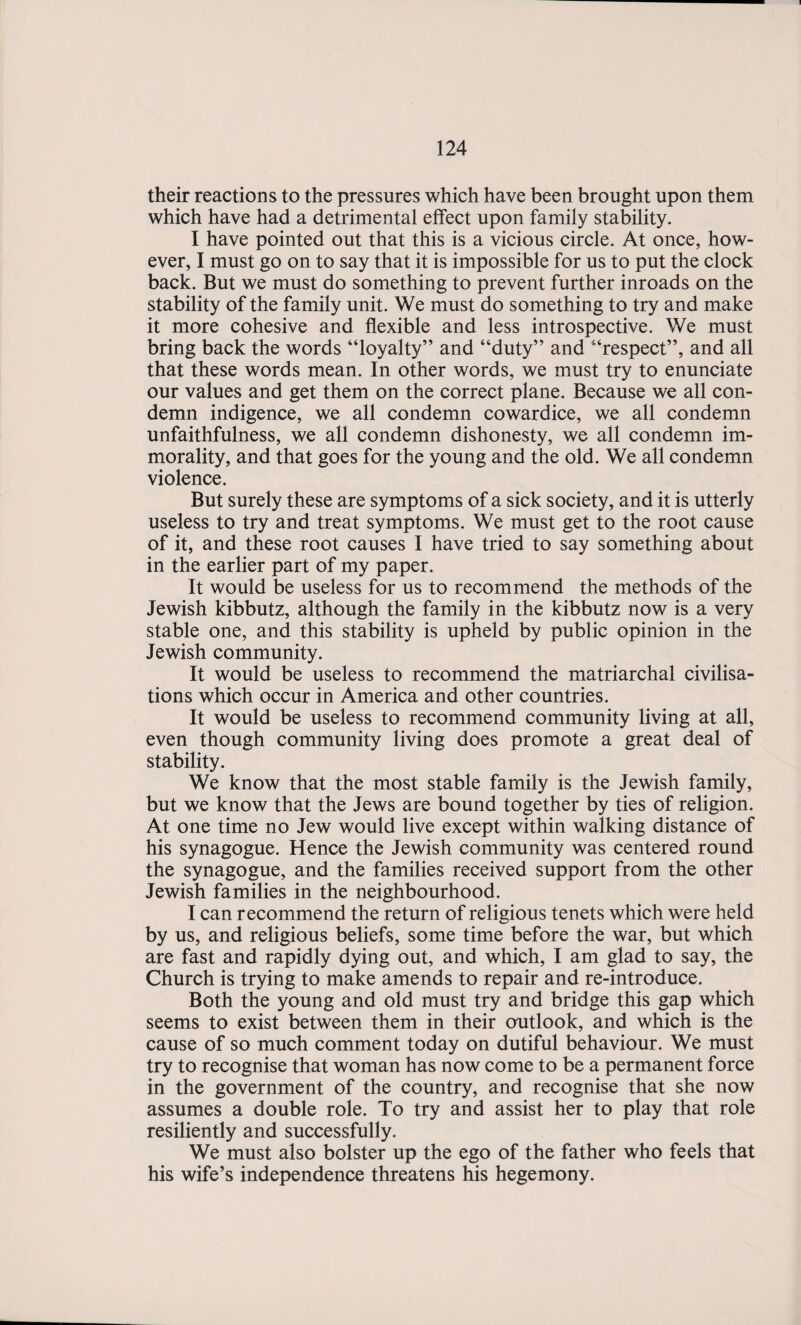 their reactions to the pressures which have been brought upon them which have had a detrimental effect upon family stability. I have pointed out that this is a vicious circle. At once, how¬ ever, I must go on to say that it is impossible for us to put the clock back. But we must do something to prevent further inroads on the stability of the family unit. We must do something to try and make it more cohesive and flexible and less introspective. We must bring back the words “loyalty” and “duty” and “respect”, and all that these words mean. In other words, we must try to enunciate our values and get them on the correct plane. Because we all con¬ demn indigence, we all condemn cowardice, we all condemn unfaithfulness, we all condemn dishonesty, we all condemn im¬ morality, and that goes for the young and the old. We all condemn violence. But surely these are symptoms of a sick society, and it is utterly useless to try and treat symptoms. We must get to the root cause of it, and these root causes I have tried to say something about in the earlier part of my paper. It would be useless for us to recommend the methods of the Jewish kibbutz, although the family in the kibbutz now is a very stable one, and this stability is upheld by public opinion in the Jewish community. It would be useless to recommend the matriarchal civilisa¬ tions which occur in America and other countries. It would be useless to recommend community living at all, even though community living does promote a great deal of stability. We know that the most stable family is the Jewish family, but we know that the Jews are bound together by ties of religion. At one time no Jew would live except within walking distance of his synagogue. Hence the Jewish community was centered round the synagogue, and the families received support from the other Jewish families in the neighbourhood. I can recommend the return of religious tenets which were held by us, and religious beliefs, some time before the war, but which are fast and rapidly dying out, and which, I am glad to say, the Church is trying to make amends to repair and re-introduce. Both the young and old must try and bridge this gap which seems to exist between them in their outlook, and which is the cause of so much comment today on dutiful behaviour. We must try to recognise that woman has now come to be a permanent force in the government of the country, and recognise that she now assumes a double role. To try and assist her to play that role resiliently and successfully. We must also bolster up the ego of the father who feels that his wife’s independence threatens his hegemony.