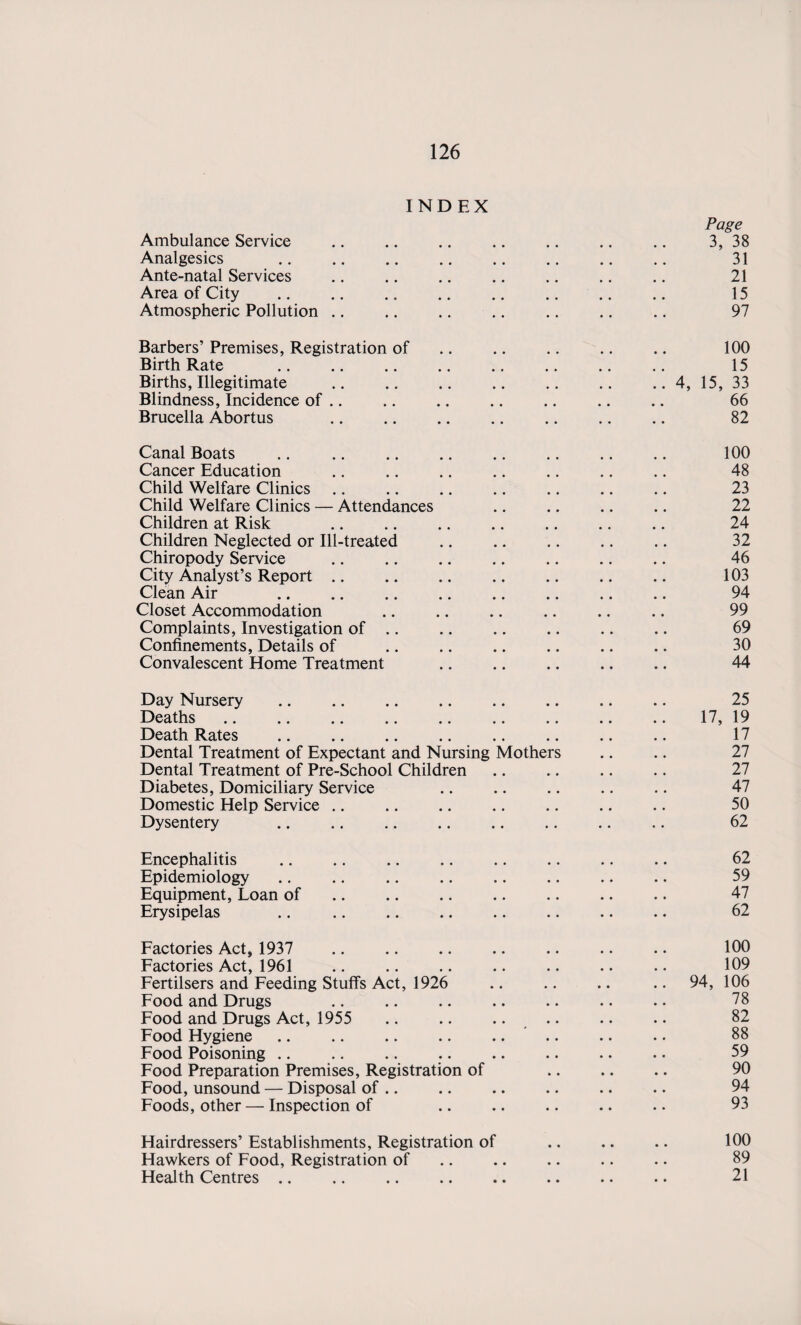 INDEX Page Ambulance Service .. .. .. .. .. .. .. 3, 38 Analgesics .. .. .. .. .. .. .. .. 31 Ante-natal Services .. .. .. .. .. .. .. 21 Area of City .. .. .. .. .. .. .. .. 15 Atmospheric Pollution .. .. .. .. .. .. .. 97 Barbers’ Premises, Registration of .. .. .. .. .. 100 Birth Rate . 15 Births, Illegitimate .. .. .. .. .. .. .. 4, 15, 33 Blindness, Incidence of .. .. .. .. .. .. .. 66 Brucella Abortus . 82 Canal Boats .. .. .. .. .. .. .. .. 100 Cancer Education .. .. .. .. .. .. .. 48 Child Welfare Clinics .. .. .. .. .. .. .. 23 Child Welfare Clinics — Attendances .. .. .. .. 22 Children at Risk 24 Children Neglected or Ill-treated .. .. .. .. .. 32 Chiropody Service .. .. .. .. .. .. .. 46 City Analyst’s Report .. .. .. .. .. .. .. 103 Clean Air .. .. .. .. .. .. .. .. 94 Closet Accommodation .. .. .. .. .. .. 99 Complaints, Investigation of .. .. .. .. .. .. 69 Confinements, Details of .. .. .. .. .. .. 30 Convalescent Home Treatment .. .. .. .. .. 44 Day Nursery .. .. .. .. .. .. .. .. 25 Deaths. 17, 19 Death Rates .. .. .. .. .. .. .. .. 17 Dental Treatment of Expectant and Nursing Mothers .. .. 27 Dental Treatment of Pre-School Children .. .. .. .. 27 Diabetes, Domiciliary Service .. .. .. .. .. 47 Domestic Help Service .. .. .. .. .. .. .. 50 Dysentery 62 Encephalitis .. .. .. .. .. .. .. .. 62 Epidemiology. 59 Equipment, Loan of .. .. .. .. .. .. .. 47 Erysipelas . 62 Factories Act, 1937 .. .. .. .. .. .. .. 100 Factories Act, 1961 .. .. .. .. .. .. .. 109 Fertilsers and Feeding Stuffs Act, 1926 .. .. .. .. 94, 106 Food and Drugs .. .. .. .. .. .. .. 78 Food and Drugs Act, 1955 .. .. .... .. .. 82 Food Hygiene .. .. .. .. .... .. .. 88 Food Poisoning .. .. .. .. .. .. .. .. 59 Food Preparation Premises, Registration of .. .. .. 90 Food, unsound — Disposal of .. .. .. .. .. .. 94 Foods, other — Inspection of .. .. .. .. .. 93 Hairdressers’ Establishments, Registration of .. .. .. 100 Hawkers of Food, Registration of .. .. .. .. .. 89 Health Centres .. .. .. .. .. .. .. .. 21