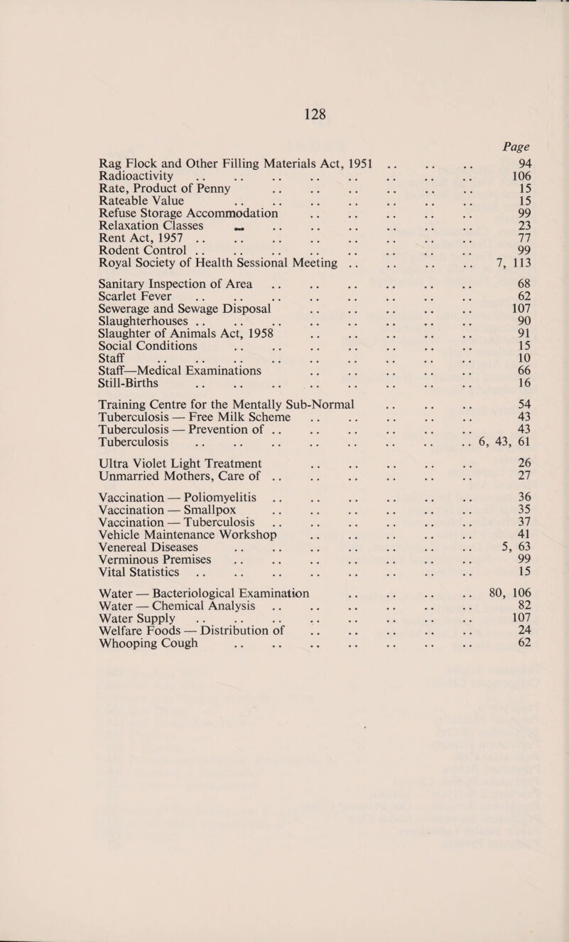 Page Rag Flock and Other Filling Materials Act, 1951 .. .. .. 94 Radioactivity. 106 Rate, Product of Penny .. .. .. .. .. .. 15 Rateable Value .. .. .. .. .. .. .. 15 Refuse Storage Accommodation .. .. .. .. .. 99 Relaxation Classes « .. .. .. .. .. .. 23 Rent Act, 1957 .. .. .. .. .. .. .. .. 77 Rodent Control .. .. .. .. .. .. .. .. 99 Royal Society of Health Sessional Meeting .. .. .. .. 7, 113 Sanitary Inspection of Area .. .. .. .. .. .. 68 Scarlet Fever .. .. .. .. .. .. .. .. 62 Sewerage and Sewage Disposal .. .. .. .. .. 107 Slaughterhouses .. .. .. .. .. .. .. .. 90 Slaughter of Animals Act, 1958 .. .. .. .. .. 91 Social Conditions .. .. .. .. .. .. .. 15 Staff .. .. .. .. .. .. .. .. .. 10 Staff—Medical Examinations .. .. .. .. .. 66 Still-Births .. .. .. .. .. .. .. .. 16 Training Centre for the Mentally Sub-Normal .. .. .. 54 Tuberculosis — Free Milk Scheme .. .. .. .. .. 43 Tuberculosis — Prevention of .. .. .. .. .. .. 43 Tuberculosis .. .. .. .. .. .. .. .. 6, 43, 61 Ultra Violet Light Treatment .. .. .. .. .. 26 Unmarried Mothers, Care of .. .. .. .. .. .. 27 Vaccination — Poliomyelitis .. .. .. .. .. .. 36 Vaccination — Smallpox .. .. .. .. .. .. 35 Vaccination — Tuberculosis .. .. .. .. .. .. 37 Vehicle Maintenance Workshop .. .. .. .. .. 41 Venereal Diseases .. .. .. .. .. .. .. 5, 63 Verminous Premises .. .. .. .. .. .. .. 99 Vital Statistics. 15 Water — Bacteriological Examination .. .. .. .. 80, 106 Water — Chemical Analysis .. .. .. .. .. .. 82 Water Supply .. .. .. .. .. .. .. .. 107 Welfare Foods — Distribution of .. .. .. .. .. 24 Whooping Cough . 62