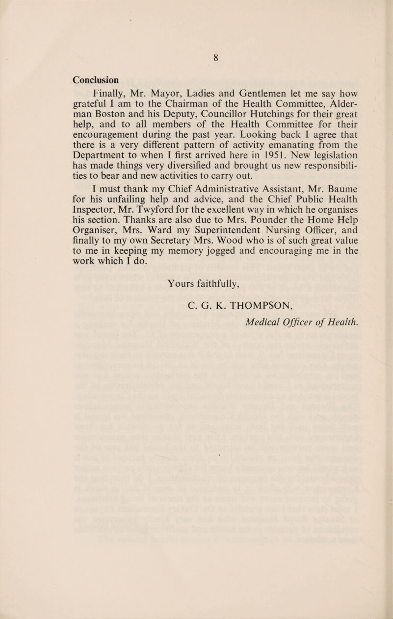 Conclusion Finally, Mr. Mayor, Ladies and Gentlemen let me say how grateful I am to the Chairman of the Health Committee, Aider- man Boston and his Deputy, Councillor Hutchings for their great help, and to all members of the Health Committee for their encouragement during the past year. Looking back I agree that there is a very different pattern of activity emanating from the Department to when I first arrived here in 1951. New legislation has made things very diversified and brought us new responsibili¬ ties to bear and new activities to carry out. I must thank my Chief Administrative Assistant, Mr. Baume for his unfailing help and advice, and the Chief Public Health Inspector, Mr. Twyford for the excellent way in which he organises his section. Thanks are also due to Mrs. Pounder the Home Help Organiser, Mrs. Ward my Superintendent Nursing Officer, and finally to my own Secretary Mrs. Wood who is of such great value to me in keeping my memory jogged and encouraging me in the work which I do. Yours faithfully, C. G. K. THOMPSON, Medical Officer of Health.