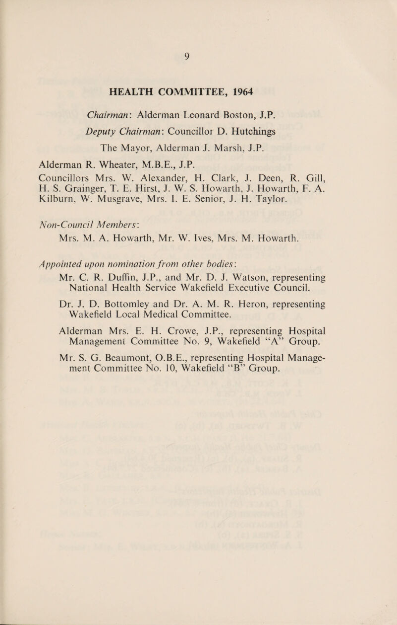 HEALTH COMMITTEE, 1964 Chairman: Alderman Leonard Boston, J.P. Deputy Chairman: Councillor D. Hutchings The Mayor, Alderman J. Marsh, J.P. Alderman R. Wheater, M.B.E., J.P. Councillors Mrs. W. Alexander, H. Clark, J. Deeri, R. Gill, H. S. Grainger, T. E. Hirst, J. W. S. Howarth, J. Howarth, F. A. Kilburn, W. Musgrave, Mrs. I. E. Senior, J. H. Taylor. Non-Counci 1 Members: Mrs. M. A. Howarth, Mr. W. Ives, Mrs. M. Howarth. Appointed upon nomination from other bodies: Mr. C. R. Duffin, J.P., and Mr. D. J. Watson, representing National Health Service Wakefield Executive Council. Dr. J. D. Bottomley and Dr. A. M. R. Heron, representing Wakefield Local Medical Committee. Alderman Mrs. E. H. Crowe, J.P., representing Hospital Management Committee No. 9, Wakefield “A” Group. Mr. S. G. Beaumont, O.B.E., representing Hospital Manage¬ ment Committee No. 10, Wakefield “B” Group.