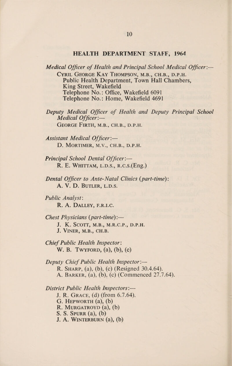 HEALTH DEPARTMENT STAFF, 1964 Medical Officer of Health and Principal School Medical Officer:— Cyril George Kay Thompson, m.b., ch.b., d.p.h. Public Health Department, Town Hall Chambers, King Street, Wakefield Telephone No.: Office, Wakefield 6091 Telephone No.: Flome, Wakefield 4691 Deputy Medical Officer of Health and Deputy Principal School Medical Officer:— George Firth, m.b., ch.b., d.p.h. Assistant Medical Officer:— D. Mortimer, m.v., ch.b., d.p.h. Principal School Dental Officer:— R. E. Whittam, l.d.s., R.c.s.(Eng.) Dental Officer to Ante-Natal Clinics (part-time): A. V. D. Butler, l.d.s. Public Analyst: R. A. Dalley, f.r.i.c. Chest Physicians (part-time):— J. K. Scott, m.b., m.r.c.p., d.p.h. J. VlNER, M.B., CH.B. Chief Public Health Inspector: W. B. Twyford, (a), (b), (c) Deputy Chief Public Health Inspector:— R. Sharp, (a), (b), (c) (Resigned 30.4.64). A. Barker, (a), (b), (c) (Commenced 27.7.64). District Public Health Inspectors:— J. R. Grace, (d) (from 6.7.64). G. Hepworth (a), (b) R. Murgatroyd (a), (b) S. S. Spurr (a), (b) J. A. WlNTERBURN (a), (b)