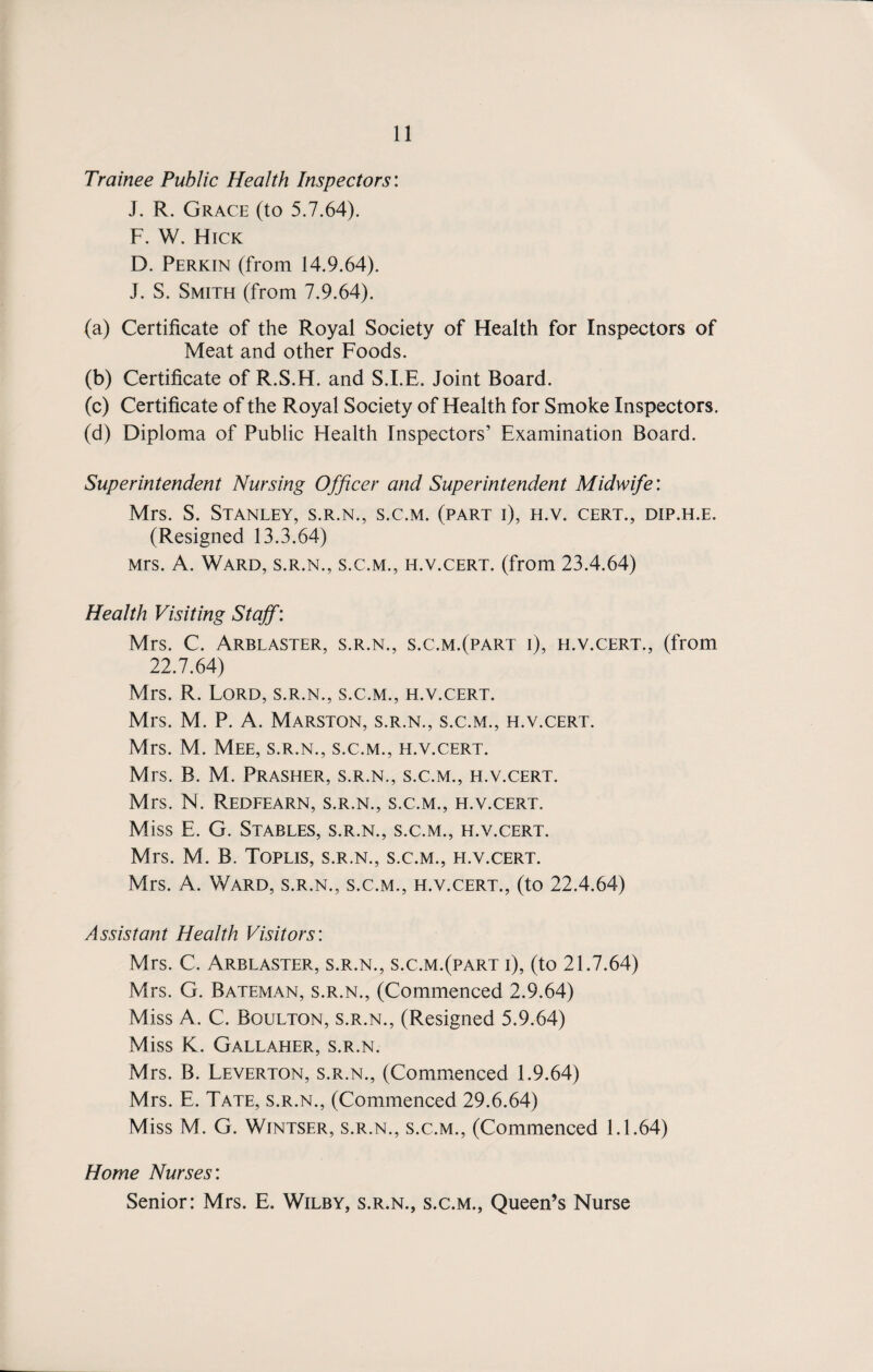 Trainee Public Health Inspectors'. J. R. Grace (to 5.7.64). F. W. Hick D. Perkin (from 14.9.64). J. S. Smith (from 7.9.64). (a) Certificate of the Royal Society of Health for Inspectors of Meat and other Foods. (b) Certificate of R.S.H. and S.I.E. Joint Board. (c) Certificate of the Royal Society of Health for Smoke Inspectors. (d) Diploma of Public Health Inspectors’ Examination Board. Superintendent Nursing Officer and Superintendent Midwife: Mrs. S. Stanley, s.r.n., s.c.m. (part i), h.v. cert., dip.h.e. (Resigned 13.3.64) Mrs. A. Ward, s.r.n., s.c.m., h.v.cert. (from 23.4.64) Health Visiting Staff: Mrs. C. Arblaster, s.r.n., s.c.m.(part i), h.v.cert., (from 22.7.64) Mrs. R. Lord, s.r.n., s.c.m., h.v.cert. Mrs. M. P. A. Marston, s.r.n., s.c.m., h.v.cert. Mrs. M. Mee, s.r.n., s.c.m., h.v.cert. Mrs. B. M. Prasher, s.r.n., s.c.m., h.v.cert. Mrs. N. Redfearn, s.r.n., s.c.m., h.v.cert. Miss E. G. Stables, s.r.n., s.c.m., h.v.cert. Mrs. M. B. Toplis, s.r.n., s.c.m., ei.v.cert. Mrs. A. Ward, s.r.n., s.c.m., h.v.cert., (to 22.4.64) Assistant Health Visitors: Mrs. C. Arblaster, s.r.n., s.c.m.(part i), (to 21.7.64) Mrs. G. Bateman, s.r.n., (Commenced 2.9.64) Miss A. C. Boulton, s.r.n., (Resigned 5.9.64) Miss K. Gallaher, s.r.n. Mrs. B. Leverton, s.r.n., (Commenced 1.9.64) Mrs. E. Tate, s.r.n., (Commenced 29.6.64) Miss M. G. Wintser, S.R.N., S.C.M., (Commenced 1.1.64) Home Nurses’. Senior: Mrs. E. Wilby, s.r.n., s.c.m., Queen’s Nurse