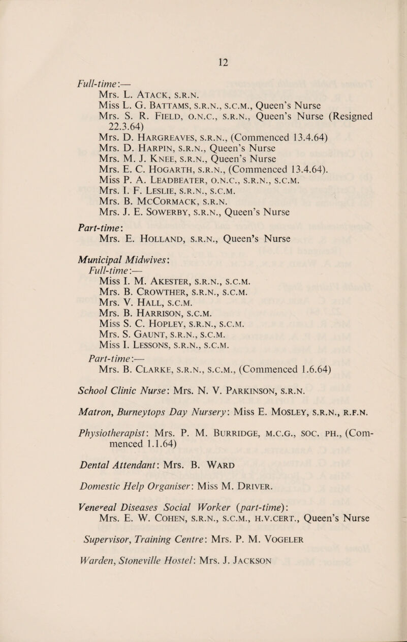 Full-time’.— Mrs. L. Atack, s.r.n. Miss L. G. Battams, s.r.n., s.c.m., Queen’s Nurse Mrs. S. R. Field, o.n.c., s.r.n., Queen’s Nurse (Resigned 22.3.64) Mrs. D. Hargreaves, s.r.n., (Commenced 13.4.64) Mrs. D. Harpin, s.r.n., Queen’s Nurse Mrs. M. J. Knee, s.r.n., Queen’s Nurse Mrs. E. C. Hogarth, s.r.n., (Commenced 13.4.64). Miss P. A. Leadbeater, o.n.c., s.r.n., s.c.m. Mrs. I. F. Leslie, s.r.n., s.c.m. Mrs. B. McCormack, s.r.n. Mrs. J. E. Sowerby, s.r.n., Queen’s Nurse Part-time: Mrs. E. Holland, s.r.n., Queen’s Nurse Municipal Midwives: Full-time:— Miss I. M. Akester, s.r.n., s.c.m. Mrs. B. Crowther, s.r.n., s.c.m. Mrs. V. Hall, s.c.m. Mrs. B. Harrison, s.c.m. Miss S. C. Hopley, s.r.n., s.c.m. Mrs. S. Gaunt, s.r.n., s.c.m. Miss I. Lessons, s.r.n., s.c.m. Part-time:— Mrs. B. Clarke, s.r.n., s.c.m., (Commenced 1.6.64) School Clinic Nurse: Mrs. N. V. Parkinson, s.r.n. Matron, Burneytops Day Nursery: Miss E. Mosley, s.r.n., r.f.n. Physiotherapist: Mrs. P. M. Burridge, m.c.g., soc. ph., (Com¬ menced 1.1.64) Dental Attendant: Mrs. B. Ward Domestic Help Organiser: Miss M. Driver. Venereal Diseases Social Worker (part-time): Mrs. E. W. Cohen, s.r.n., s.c.m., h.v.cert., Queen’s Nurse Supervisor, Training Centre: Mrs. P. M. Vogeler Warden, Stoneville Hostel: Mrs. J. Jackson