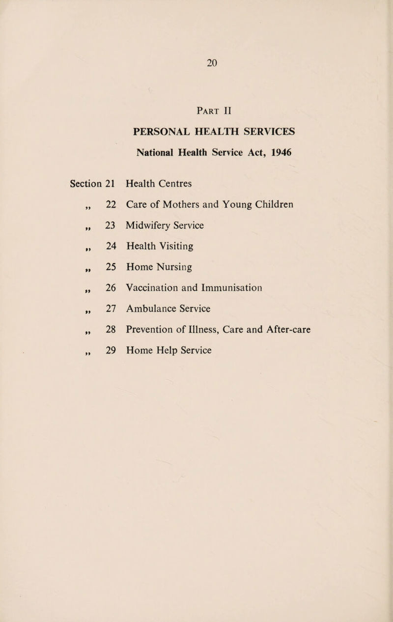 Part II PERSONAL HEALTH SERVICES National Health Service Act, 1946 Section 21 Health Centres »» 22 Care of Mothers and Young Children »» 23 Midwifery Service »» 24 Health Visiting M 25 Home Nursing »» 26 Vaccination and Immunisation »» 27 Ambulance Service »» 28 Prevention of Illness, Care and After-care »» 29 Home Help Service