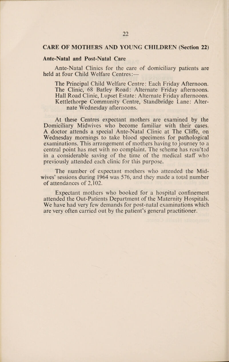 CARE OF MOTHERS AND YOUNG CHILDREN (Section 22) Ante-Natal and Post-Natal Care Ante-Natal Clinics for the care of domiciliary patients are held at four Child Welfare Centres:— The Principal Child Welfare Centre: Each Friday Afternoon. The Clinic, 68 Batley Road: Alternate Friday afternoons. Hall Road Clinic, Lupset Estate: Alternate Friday afternoons. Kettlethorpe Community Centre, Standbridge Lane: Alter¬ nate Wednesday afternoons. At these Centres expectant mothers are examined by the Domiciliary Midwives who become familiar with their cases. A doctor attends a special Ante-Natal Clinic at The Cliffe, on Wednesday mornings to take blood specimens for pathological examinations. This arrangement of mothers having to journey to a central point has met with no complaint. The scheme has resu’ted in a considerable saving of the time of the medical staff who previously attended each clinic for this purpose. The number of expectant mothers who attended the Mid- wives’ sessions during 1964 was 576, and they made a total number of attendances of 2,102. Expectant mothers who booked for a hospital confinement attended the Out-Patients Department of the Maternity Hospitals. We have had very few demands for post-natal examinations which are very often carried out by the patient’s general practitioner.