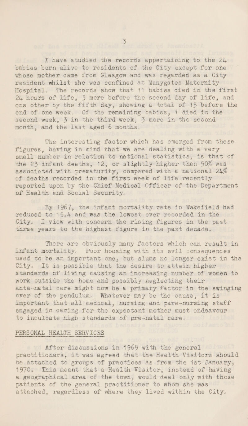 babies born alive to residents of the City except for one whose mother came from Glasgow and was regarded as a City resident whilst she was confined at Mamygates Maternity Hospital The records show that 11 babies died in the first 24 hours of life, 3 more before the second day of life, and one other by the fifth day, showing a total of 15 before the end of one week Of the remaining babies, 1 died in the second week, 3 in the third week, 3 more in the second month, and the last aged 6 monthse The interesting factor which has emerged from these figures, having in mind that we are dealing with a very small number in relation to national statistics, is that of the 23 infant deaths, 12, or slightly higher than 50$ was associated with prematurity, compared with a national 24$ of deaths recorded in the first week of life recently reported upon by the Chief Medical Officer of the Department of Health and Social Security* By 196?* the infant mortality rate in Wakefield had reduced to 15®4 and was the lowest ever recorded in the City., I view with concern the rising figures in the past three years to the highest figure in the past decade* There are obviously many factors which can result : infant mortality,. Poor housing with its evil consequences 1i,mp v^ in the used to be an important one, but slums no longer exi.s City. It is possible that the desire to attain higher standards of living causing an increasing number of women to work, outside the home and possibly neglecting their ante-natal care might now be a primary factor in the swinging over of 'the pendulum.. What,ever may be the cause, it is important that ail medical, nursing and para-nursing staff engaged in caring for the expectant mother must endeavour to inculcate high standards of pre-natal care * PERSONAL HEALTH SERVICES After discussions in 1969 with the general practitioners, it was agreed that the Health Visitors should be attached to groups of practices as from the 1st January, 1970, This meant that a Health Visitor, instead of having a geographical area of the town, would deal only with these patients of the general practitioner to whom she was attached, regardless of where they lived within the City*