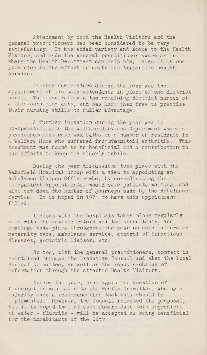 Attachment by both the Health Visitors and the general practitioners has been considered to be very satisfactoryo It has added variety and scope to the Health Visitor, and made the general practitioner aware as to where the Health Department can help him. Also it is one more step in the effort to unite the tripartite health service* Another new venture during the year was the appointment of two bath attendants in place of one district nurse» This has relieved the remaining district nurses of a time -consuming duty, and has left them free to practise their nursing skills to fuller advantagee A further in ovation during the year was in co-operation with the 'Welfare Services Department where a physiotherapist gave wax baths to a number of residents in a Welfare Heme who suffered from rheumatoid arthritis0 This treatment was found to be beneficial and a contribution to our efforts to keep the elderly mobile0 During the year discussions took place with the Wakefield Hospital Group with a view to appointing an Ambulance Liaison Officer whoP by co-ordinating the out-patient appointments, would save patients waiting, and also cut down the number of journeys made by the Ambulance Serviceo It is hoped in 1971 to have this appointment filled. Liaison with the hospitals takes place regularly both with the administrators and the consultants, and meetings take place throughout the year on such matters as maternity care, ambulance service, control of infectious diseases, geriatric liaison, etc* So too, with the general practitioners, contact is maintained through the Executive Council and also the Local Medical Committee, as well as the ready exchange of information through the attached Health Visitors0 During the year, once again the question of fluoridation was taken to the Health Committee, who by a majority made a recommendation that this should be implemented* However, the Council rejected the proposal, but it is hoped that at some future date this ingredient of water - fluoride - will be accepted as being beneficial for the inhabitants of the City,