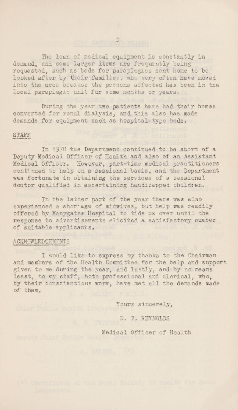 demand, and some larger items are frequently being requested, such as teds for paraplegics sent home to be looked after by their families; who very often have moved into the area because the persons affected has been in the local paraplegic unit for some months or yearse During the year two patients have had their homes converted for renal 'dialysis, and this also has made demands for equipment such as hospital-type beds* STAFF cam as»' **u> In 1’9?0 the Department continued to be short of a Deputy Medical Officer of Health and also of an Assistant Medical Officer* However, part-time medical practitioners continued to help on a sessional basis, and the Department was fortunate in obtaining the services of a sessional doctor qualified in ascertaining handicapped children. In the latter part of the year there was also experienced a shortage of midwives, but help 'was readily offered by Manygates Hospital to tide us over until the response to advertisements elicited a satisfactory number of suitable applicants* A CKNOWLED CEMENTS I would like to express my thanks to the Chairman and members of the Health Committee for the help and supper' given to me during the year, and lastly, and by no means least, to my staff, both professional and clerical, who, by their conscientious work, have met all the demands made of them® Yours sincerely, D, B, REYNOLDS