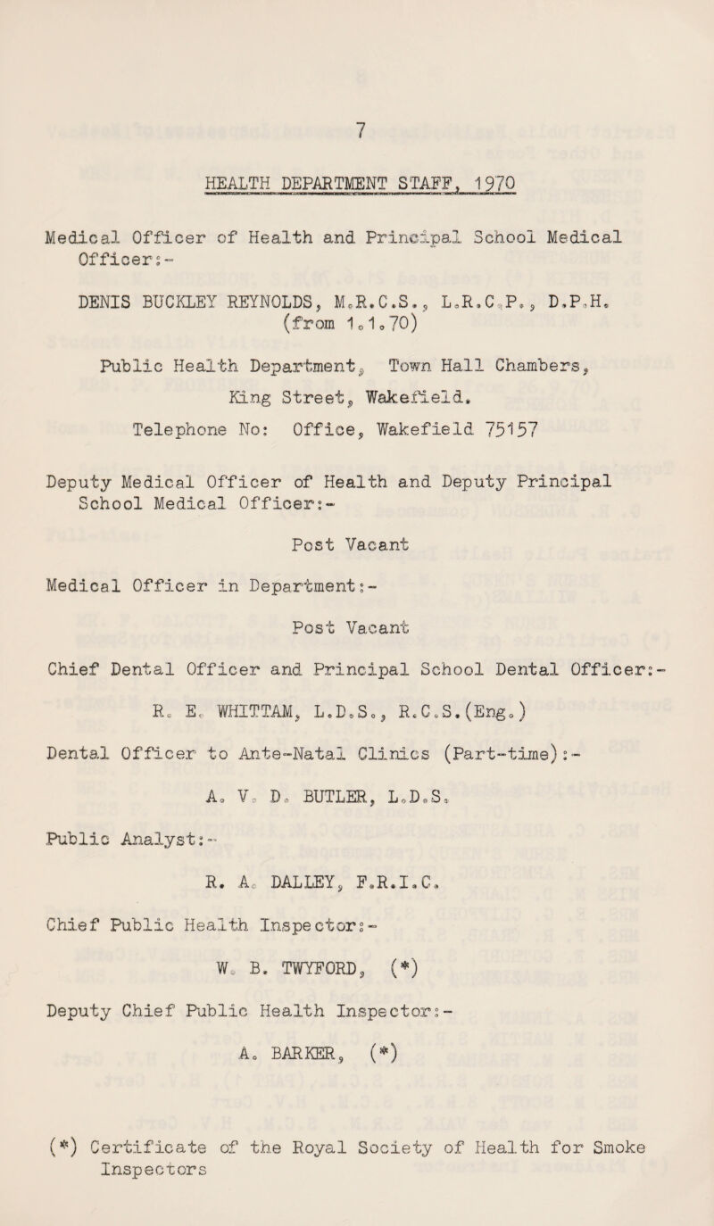 HEALTH DEPARTMENT STAFF, 1970 Medical Officer of Health and Principal School Medical Officers- DENIS BUCKLEY REYNOLDS* M.R.C.S., L.R.C,P., D,P*H» (from 1o1o 70) Public Health Department* Town Hall Chambers? King Street, Wakefield* Telephone No: Office, Wakefield 75157 Deputy Medical Officer of Health and Deputy Principal School Medical Officers- Post Vacant Medical Officer in Departments- Post Vacant Chief Dental Officer and Principal School Dental Officers Rc E, WHITTAMj L.D.So, R.C.S.(Engo) Dental Officer to Ante-Natal Clinics (Part-time) Ao V. D, BUTLER, L,D.S* .Public Analysts^ R • ADAL LEY , F»R*I»G« Chief Public Health Inspectors- Wo B. TWTFORD, (*) Deputy Chief Public Health Inspectors- A0 BARKER, (*) (*) Certificate of the Royal Society of Health for Smoke Inspectors