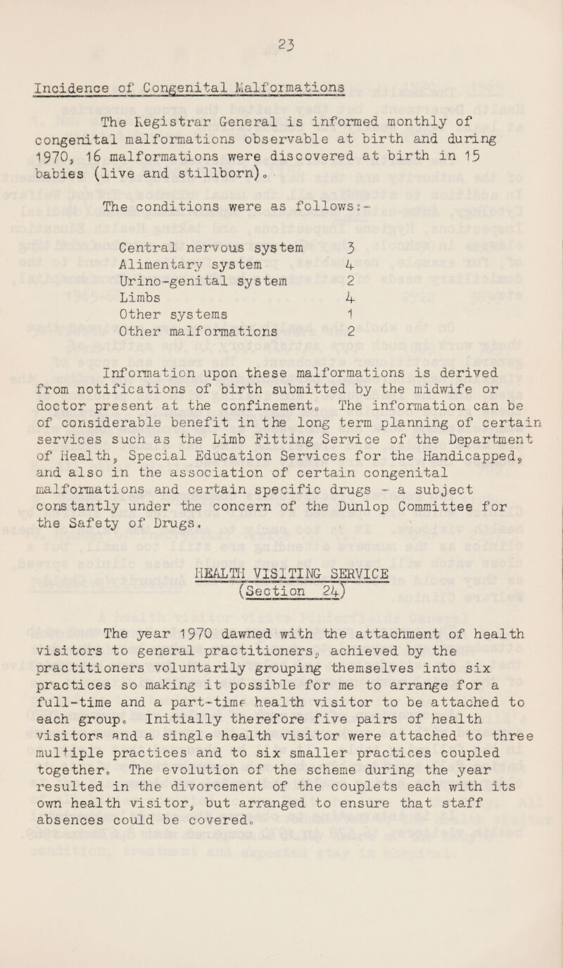 Incidence of Congenital Malfoimations The Registrar General is informed monthly of congenital malformations observable at birth and during 1970* 16 malformations were discovered at birth in 15 babies (live and stillborn)0 The conditions were as followsz- Central nervous system 3 Alimentary system 4 Urino-genital system 2 Limbs 4 Other systems 1 Other malformations 2 Information upon these malformations is derived from notifications of birth submitted, by the midwife or doctor present at the confinements The information can be of considerable benefit in the long term planning of certa* services such as the Limb Fitting Service of the Departmen of Health, Special Education Services for the Handicapped, and also in the association of certain congenital malformations and certain specific drugs - a subject constantly under the concern of the Dunlop Committee for the Safety of Drugs* HEALTI1 VISITING SERVICE Section 24) The year 1970 dawned with the attachment of health visitors to general practitioners, achieved by the practitioners voluntarily grouping themselves into six practices so making it possible for me to arrange for a full-time and a part-time health visitor to be attached to each groupc. Initially therefore five pairs of health visitors end a single health visitor were attached to three multiple practices and to six smaller practices coupled together0 The evolution of the scheme during the year resulted in the divorcement of the couplets each with its own health visitor* but arranged to ensure that staff absences could be coveredo £+ H