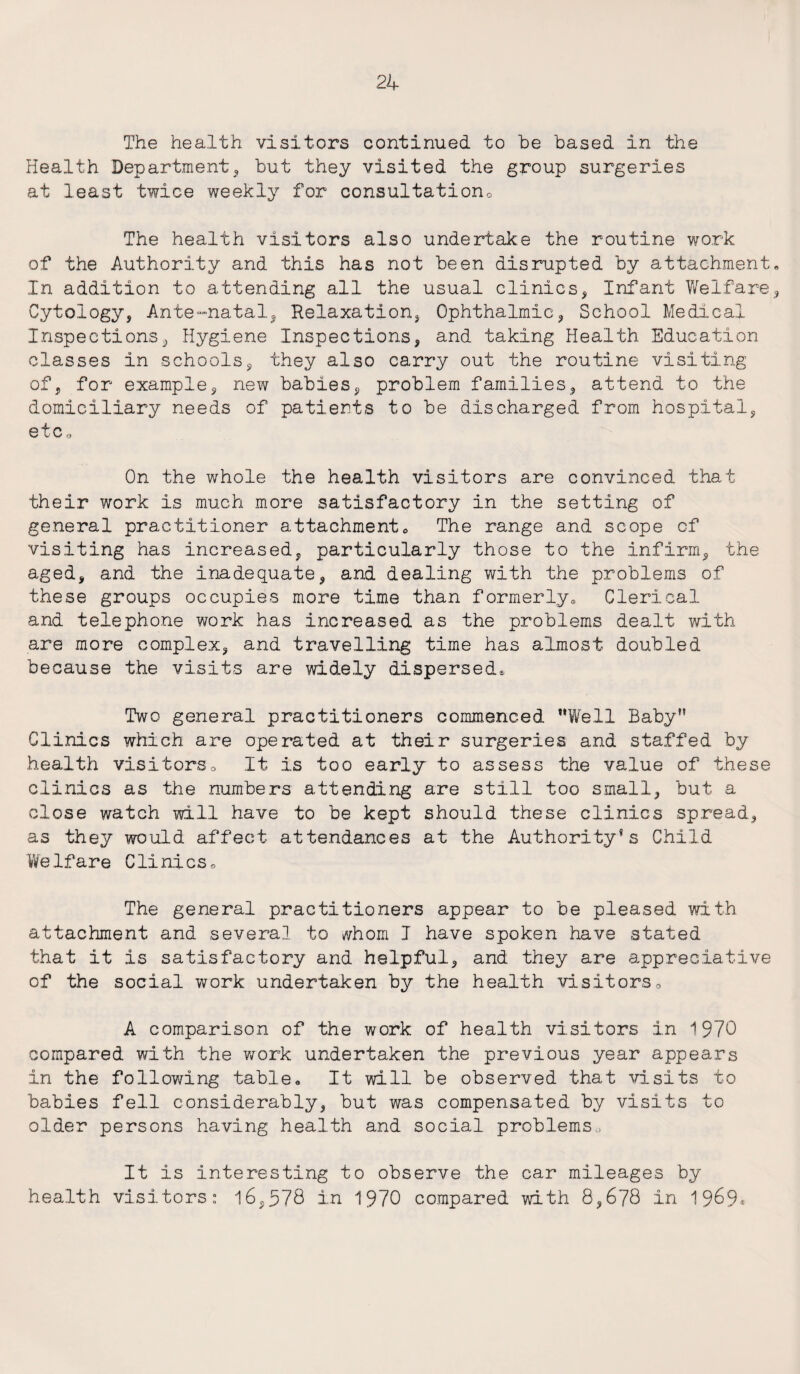 The health visitors continued to be based in the Health Department, but they visited the group surgeries at least twice weekly for consultation* The health visitors also undertake the routine work of the Authority and this has not been disrupted by attachment. In addition to attending all the usual clinics, Infant Welfare, Cytology, Ante-natal, Relaxation, Ophthalmic, School Medical Inspections, Hygiene Inspections, and taking Health Education classes in schools, they also carry out the routine visiting of, for example, new babies, problem families, attend to the domiciliary needs of patients to be discharged from hospital, etc* On the whole the health visitors are convinced that their work is much more satisfactory in the setting of general practitioner attachment0 The range and scope cf visiting has increased, particularly those to the infirm, the aged, and the inadequate, and dealing with the problems of these groups occupies more time than formerly® Clerical and telephone work has increased as the problems dealt with are more complex, and travelling time has almost doubled because the visits are widely dispersed* Two general practitioners commenced Well Baby” Clinics which are operated at their surgeries and staffed by health visitors* It Is too early to assess the value of these clinics as the numbers attending are still too small, but a close watch will have to be kept should these clinics spread, as they would affect attendances at the Authority’s Child WeIfare Clinics. The general practitioners appear to be pleased with attachment and several to whom J have spoken have stated that it is satisfactory and helpful, and they are appreciative of the social work undertaken by the health visitors« A comparison of the work of health visitors in 1970 compared with the work undertaken the previous year appears in the following table« It will be observed that visits to babies fell considerably, but was compensated by visits to older persons having health and social problems,. It is interesting to observe the car mileages by health visitors: 16,578 in 1970 compared with 8,678 in 19^9^