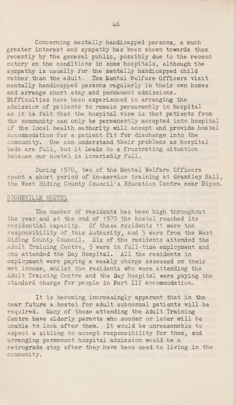 Concerning mentally handicapped persons, a much greater interest and sympathy has been shown towards them recently by the general public, possibly due to the recent outcry on the conditions in some hospitals, although the sympathy is usually for the mentally handicapped child rather than the adult* The Mental Welfare Officers visit mentally handicapped persons regularly in their own homes and arrange short stay and permanent admissions. Difficulties have been experienced in arranging the admission of patients to remain permanently in hospital' as it is felt that the hospital view is that patients from the community can only be permanently accepted into hospital if the local health authority will accept and provide hostel accommodation for a patient fit for discharge into the community* One can understand their problems as hospital beds are full, but it leads to a frustrating situation because our hostel is invariably full. During 1970, two of the Mental Welfare Officers spent a short period of in-service training at Grantley Hall the West Riding County Council’s Education Centre near Ripon SIX)NEVILLE HOSTEL The number of residents has been high throughout the year and at the end of 1970 the hostel reached its residential capacity,-, Of these residents 11 were the responsibility of this Authority, and 5 were from the West Riding County Council, Six of the residents attended the Adult Training Centre, 9 were in full-time employment and one attended the Day Hospital® All the residents in employment were paying a weekly charge assessed on their net income, whilst the residents who were attending the Adult Training Centre and the Day Hospital were paying the standard charge for people in Part III accommodation. It is becoming increasingly apparent that in the near future a hostel for adult subnormal patients will be required® Many of those attending the Adult Training Centre have elderly parents who scarier or later will be unable to look after them® It would be unreasonable to expect a sibling to accept responsibility for them, and arranging permanent hospital admission would he a retrograde step after they have been used to living in the community*