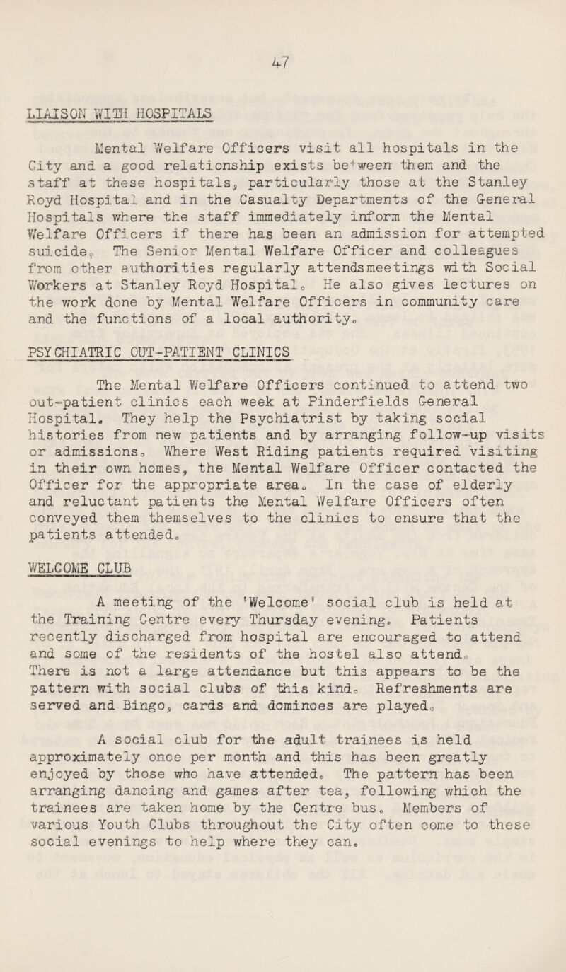 LIAISON WITH HOSPITALS Mental Welfare Officers visit all hospitals in the City and a good relationship exists between them and the staff at these hospitals* particularly those at the Stanley Royd Hospital and in the Casualty Departments of the General Hospitals where the staff immediately inform the Mental Welfare Officers if there has been an admission for attempted suicide9 The Senior Mental Welfare Officer and colleagues from other authorities regularly attendsmeetings with Social Workers at Stanley Royd Hospitale He also gives lectures on the work done by Mental Welfare Officers in community care and the functions of a local author!tyc PSYCHIATRIC OUT-PATIENT CLINICS The Mental Welfare Officers continued to attend two out-patient clinics each week at Pinderfields General Hospital. They help the Psychiatrist by taking social histories from new patients and by arranging follow-up visits or admissions© Where West Riding patients required visiting in their own homes, the Mental Welfare Officer contacted the Officer for Hie appropriate area0 In the case of elderly and reluctant patients the Mental Welfare Officers often conveyed them themselves to the clinics to ensure that the patients attended© WELCOME CLUB A meeting of the ’Welcome8 social club is held at the Training Centre every Thursday evening* Patients recently discharged from hospital are encouraged to attend and some of the residents of the hostel also attend® There is not a large attendance but this appears to be the pattern with social clubs of this kinds Refreshments are served and-'Bingo, cards and dominoes are played© A social club for Hie adult trainees is held approximately once per month and this has been greatly enjoyed by those who have attendedo The pattern has been arranging dancing and games after tea* following which the trainees are taken home by the Centre bus© Members of various Youth Clubs throughout the City often come to these social evenings to help where they can.