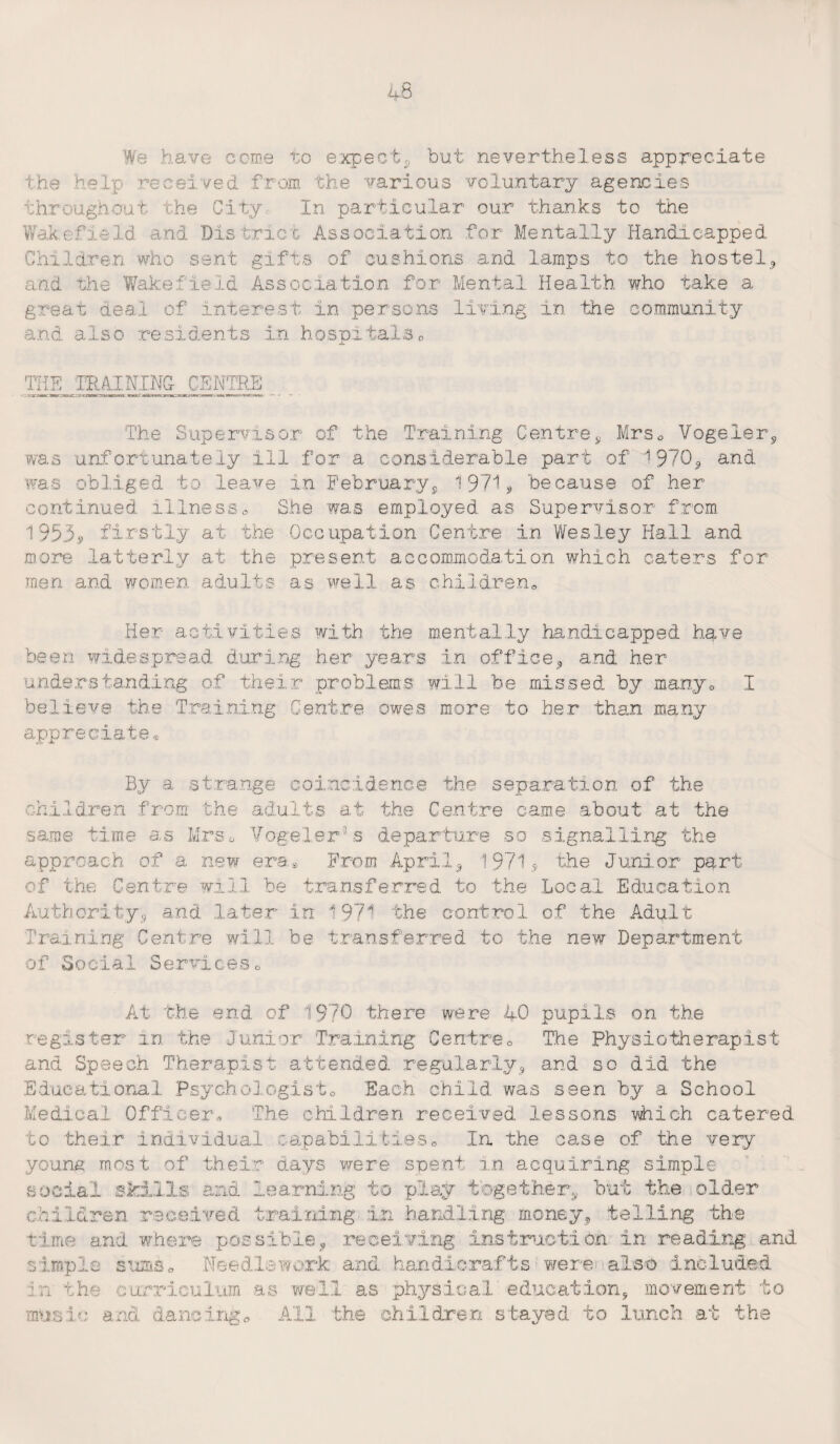 We have come to expect* but nevertheless appreciate the help received from the various voluntary agencies throughout the City, In particular our thanks to the Wakefield and District Association for Mentally Handicapped Children who sent gifts of cushions and lamps to the hostel* and the Wakefield Association for Mental Health who take a great deal of interest in persons living in the community and also residents in hospitalso THE THAI KING CENTRE. The Supervisor of the Training Centre* Mrso Vogeler* was unfortunately ill for a considerable part of 1970* and was obliged to leave in February* 1971* because of her continued illness0 She was employed as Supervisor from. 1953.9 firstly at the Occupation Centre in Wesley Hall and more latterly at the present accommodation which caters for men and women adults as well as children,, Her activities with the mentally handicapped have been widespread during her years in office* and her understanding of their problems will be missed by many® 1 believe the Training Centre owes more to her than many appreciate® By a strange coincidence the separation of the children from the adults at the Centre came about at the same time as Mrs o Vogelerfs departure so signalling the approach of a new era. From April* 1971 * the Junior part of the Centre will be transferred to the Local Education Authority* and later in 1971 the control of the Adult Training Centre will be transferred to the new Department of Social Serviceso At the end of 1970 there were 40 pupils on the register in the Junior Training Centre0 The Physiotherapist and Speech Therapist attended regularly* and so did the Educational Psychologist0 Each child was seen by a School Medical Officer* The children received lessons which catered to their individual capabilities0 In the case of the very youne most of their days were spent in acquiring simple social skills and learning to play together* but the older children received training in handling money* telling the time and where possible* receiving instruction in reading and simple sums* Needlework and handicrafts were also included in the curriculum as well as physical education* movement to music and dancing* All the children stayed to lunch at the