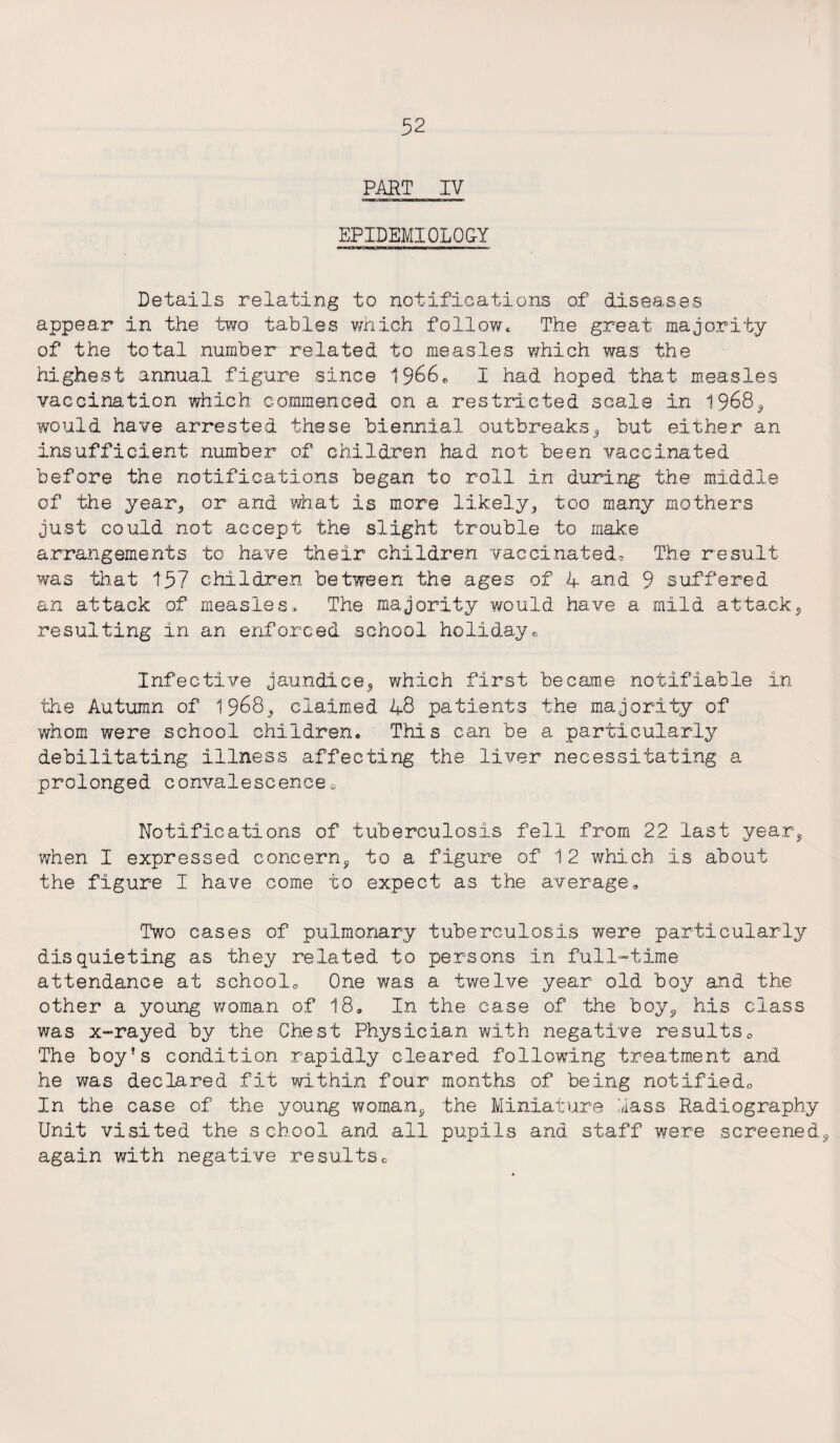 PART IV EPIDEMIOLOGY Details relating to notifications of diseases appear in the two tables which follow. The great majority of the total number related to measles which was the highest annual figure since 1966* I had hoped that measles vaccination which commenced on a restricted scale in 1968^ would have arrested these biennial outbreaks* but either an insufficient number of children had not been vaccinated before the notifications began to roll in during the middle of the year., or and what is more likely* too many mothers just could not accept the slight trouble to make arrangements to have their children vaccinated® The result was that 157 children between the ages of 4 and 9 suffered an attack of measles* The majority would have a mild attack* resulting in an enforced school holiday® Infective jaundice* which first became notifiable in the Autumn of 1968* claimed 48 patients the majority of whom were school children* This can be a particularly debilitating illness affecting the liver necessitating a prolonged convalescence * Notifications of tuberculosis fell from 22 last year* when I expressed concern* to a figure of 12 which is about the figure I have come to expect as the average* Two cases of pulmonary tuberculosis were particularly disquieting as they related to persons in full-time attendance at school* One was a twelve year old boy and the other a young woman of 18* In the ease of the boy* his class was x-rayed by the Chest Physician with negative results* The boy's condition rapidly cleared following treatment and he was declared fit within four months of being notified* In the case of the young woman* the Miniature lass Radiography Unit visited the school and all pupils and staff were screened* again with negative results*