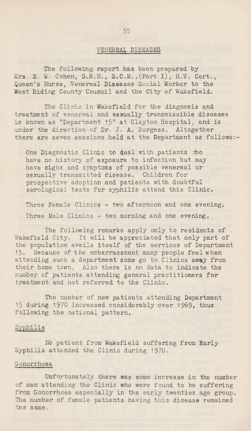The following report has been prepared by Mrs. E-, Wb Cohen,, SeRJos S. C0M« 5 (Part l)5 H0Va Cert,5 Queen's Nurse,, Venereal Diseases Social Worker to the West Riding County Council and the City of Wakefield® The Clinic in Wakefield for the diagnosis and treatment of venereal and sexually transmissible diseases is known as “Department 15 at Clayton Hospital^ and is under the direction of Drv Jo A0 Burgess, Altogether there are seven sessions held at the Department as followss- One Diagnostic Clinic t6 deal with patients yho have no history of exposure to infection but may have signs and symptoms of possible venereal or sexually transmitted disease. Children for prospective adoption and patients with doubtful serological tests for syphilis attend this Clinice Three Female Clinics - two afternoon and one evening. Three Male Clinics - two morning and one evening0 The following remarks apply only to residents of Wakefield CityQ It will be appreciated that only part of the population avails itself - of the services of Department 1.5o Because of the embarrassment many people feel when attending such a department, some go to Clinics away from their home town,. Also there is no data to indicate the number of patients attending general practitioners for treatment and not referred to the Clinic, The number of new patients attending Department 15 during 1970 increased considerably over 1969, thus following .the national pattern. Syphilis No patient from Wakefield suffering from Early Syphilis attended the Clinic during 1970o Gonorrhoea Unfortunately there was some increase in the number of men attending the Clinic who were found to be suffering from Gonorrhoea especially in the early twenties age group. The number of female patients having this disease remained the same.