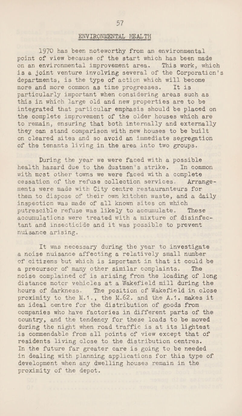 EOTIRONMENTAL HEALTH 1970 has been noteworthy from an environmental point of view because of the start 'which has been made on an environmental improvement area. This work, which is a joint venture involving several of the Corporation’s departments, is the type of action which will become more and more common as time progresses• It is particularly important when considering areas such as this in which large old and new properties are to be integrated that particular emphasis should be placed on the complete improvement of the older houses which are to remain, ensuring that both internally and externally they can stand comparison with new houses to be built on cleared sites and so avoid an immediate segregation of the tenants living in the area into two groups. During the year we were faced with a possible health hazard due to the dustmen’s strike* In common with most other towns we were faced with a complete cessation of the refuse collection services* Arrange- rnents were made with City centre restauranteurs for them to dispose of their own kitchen waste, and a daily inspection was made of all known sites on which putrescible refuse was likely to accumulate„ These accumulations were treated with a mixture of disinfec¬ tant and insecticide and it was possible to prevent nuisance arising* It was necessary during the year to investigate a noise nuisance affecting a relatively small number of citizens but which is important In that it could be a precursor of many other similar complaints* The noise complained of is arising from the loading of long distance motor vehicles at a Wakefield mill during the hours of darknesso The position of Wakefield in close proximity to the M»1., the M.62, and the A.1. makes it an ideal centre for the distribution of goods from, companies who have factories in different parts of the country, and the tendency for these loads to be moved during the night when road traffic is at its lightest is commendable from all points of view except that of residents living close to the distribution centres. In the future far greater care is going to be needed in dealing with planning applications for this type of development when any dwelling houses remain in the proximity of the depot*