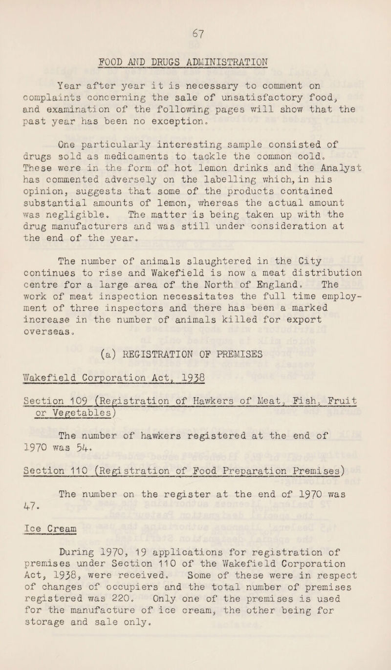 FOOD AND DRUGS ADMINISTRATION Year after year it is necessary to comment on complaints concerning the sale of unsatisfactory food, and examination of the following pages will show that the past year has been no exception„ One particularly interesting sample consisted of drugs sold as medicaments to tackle the common cold* These were in the form of hot lemon drinks and the Analyst has commented adversely on the labelling which, in his opinion, suggests that some of the products contained substantial amounts of lemon, whereas the actual amount was negligible. The matter is being taken up with the drug manufacturers and was still under consideration at the end of the year. The number of animals slaughtered in the City continues to rise and Wakefield is now a meat distribution centre for a large area of the North of England,, The work of meat inspection necessitates the full time employ¬ ment of three inspectors and there has been a marked increase in the number of animals killed for export overseas« (a) REGISTRATION OF PREMISES Wakefield Corporation Act, 1938 Section 109 (Registration of Hawkers of Meat. Fish, Fruit or Vegetables) The number of hawkers registered at the end of 1970 was 54. Pre The number on the register at the end of 1970 was 47. Ice Cream 1 ■r» nnr mnnw j«—we iwiwwmw Section 110 (Registration of Food .tion Premises) During 1970, 19 applications for registration of premises under Section 110 of the Wakefield Corporation Act, 1938, were received. Some of these were in respect of changes of occupiers and the total number of premises registered was 220. Only one of the premises is used for the manufacture of ice cream, the other being for storage and sale only.