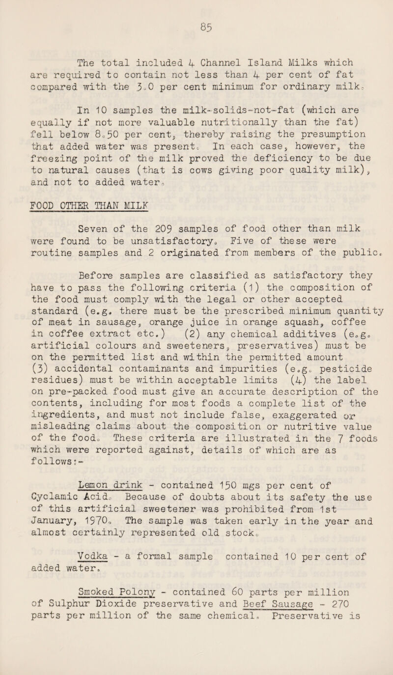 The total .included 4 Channel Island Milks which are required, to contain not less than 4 per cent of fat compared with the 3®0 per cent minimum for ordinary milk. In 10 samples the milk-solids-not-fat (which are equally if not more valuable nutritionally than the fat) fell below 8,>50 per cent, thereby raising the presumption that added water was presents In each case, however, the freezing point of the milk proved the deficiency to be due to natural causes (that is cows giving poor quality milk), and not to added water,, FOOD OTHER THAN MILK an—aw——■ wrj—a—mmmmmm—i—p—————————————»» Seven of the 209 samples of food other than milk were found to be unsatisfactory* Five of these were routine samples and 2 originated from members of the public. Before samples are classified as satisfactory they have to pass the following criteria (l) the composition of the food must comply with the legal or other accepted standard (e.g, there must be the prescribed minimum quantity of meat in sausage, orange juice in orange squash, coffee in coffee extract etc.) (2) any chemical additives (eog0 artificial colours and sweeteners, preservatives) must be on the permitted list and within the permitted amount (3) accidental contaminants and impurities (e.g* pesticide residues) must be within acceptable limits (4) the label on pre-packed food must give an accurate description of the contents, including for most foods a complete list of the ingredients, and must not include false, exaggerated or misleading claims about the composition or nutritive value of the foodo These criteria are illustrated in the 7 foods which were reported against, details of which are as follows;- Lemon drink - contained 150 mgs per cent of Gyclamic Acids Because of doubts about its safety the use of this artificial sweetener was prohibited from 1st January, 1970* The sample was taken early in the year and almost certainly represented old stocko Vodka - a formal sample contained 10 per cent of added water. Smoked Polony - contained 60 parts per million of Sulphur Dioxide preservative and Beef Sausage - 270 parts per million of the same chemical. Preservative is