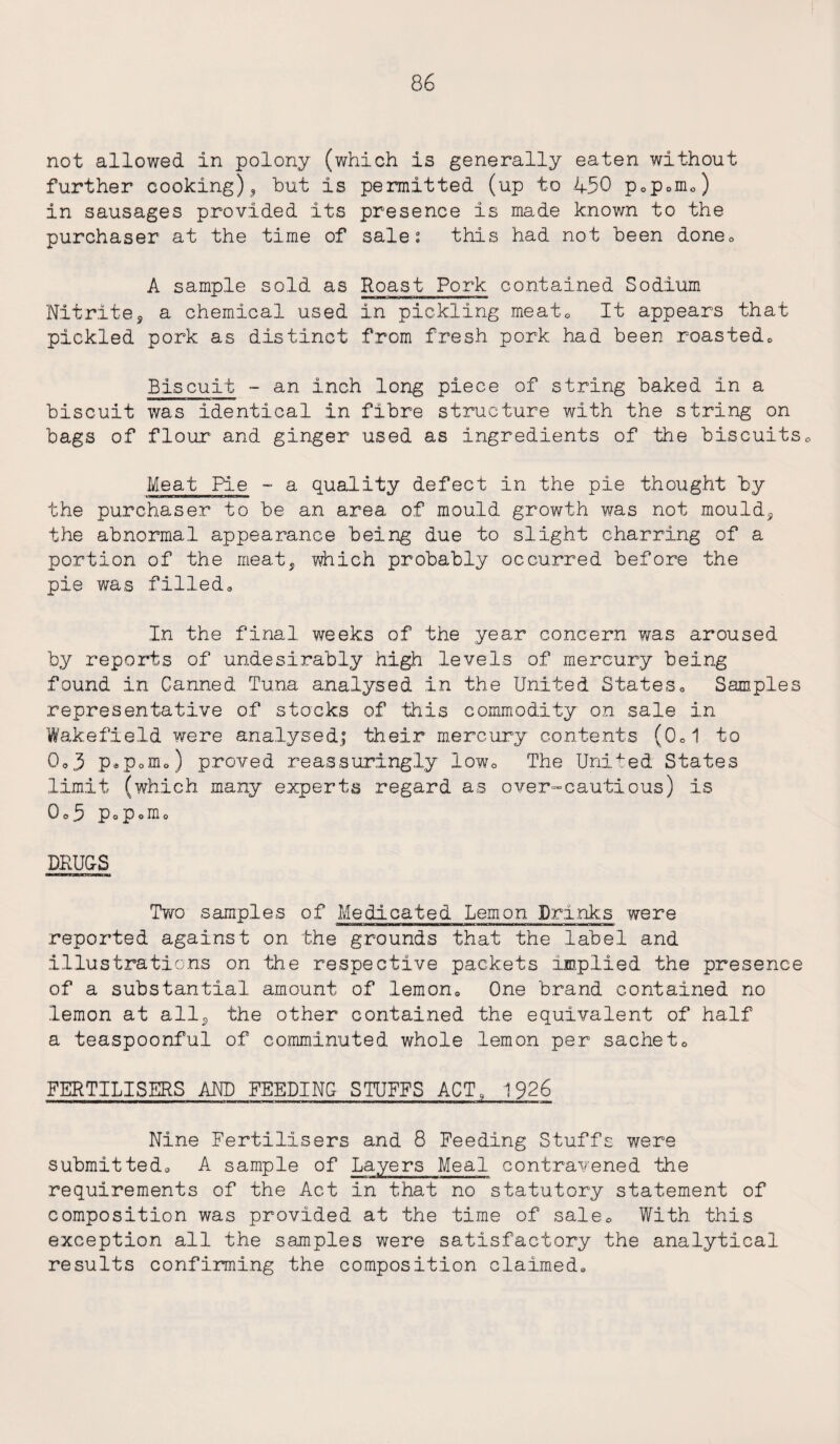 not allowed in polony (which is generally eaten without further cooking), hut is permitted (up to 450 pop0mo) in sausages provided its presence is made known to the purchaser at the time of sale: this had not been done* A sample sold as Roast Pork contained Sodium Nitrite3 a chemical used in pickling meat* It appears that pickled pork as distinct from fresh pork had been roasted* Biscuit - an inch long piece of string baked in a biscuit was identical in fibre structure with the string on bags of flour and ginger used as ingredients of the biscuits* Meat Pie - a quality defect in the pie thought by the purchaser to be an area of mould growth was not mouldy the abnormal appearance being due to slight charring of a portion of the meat, which probably occurred before the pie was filleda In the final weeks of the year concern was aroused by reports of undesirably high levels of mercury being found in Canned Tuna analysed in the United States« Samples representative of stacks of this commodity on sale in Wakefield were analysed; their mercury contents (0*1 to 0o3 p.p0m.) proved reassuringly low* The United States limit (which many experts regard as over-cautious) is Qo5 PoPoIIlo DRUGS Two samples of Medicated Lemon Drinks were reported against on the grounds that the label and illustrations on the respective packets implied the presence of a substantial amount of lemon* One brand contained no lemon at all, the other contained the equivalent of half a teaspoonful of comminuted whole lemon per sachet0 FERTILISERS AMD FEEDING STUFFS ACT, 1926 Nine Fertilisers and 8 Feeding Stuffs were submitted* A sample of Layers Meal contravened the requirements of the Act in that no statutory statement of composition was provided at the time of sale* With this exception all the samples were satisfactory the analytical results confirming the composition claimed*