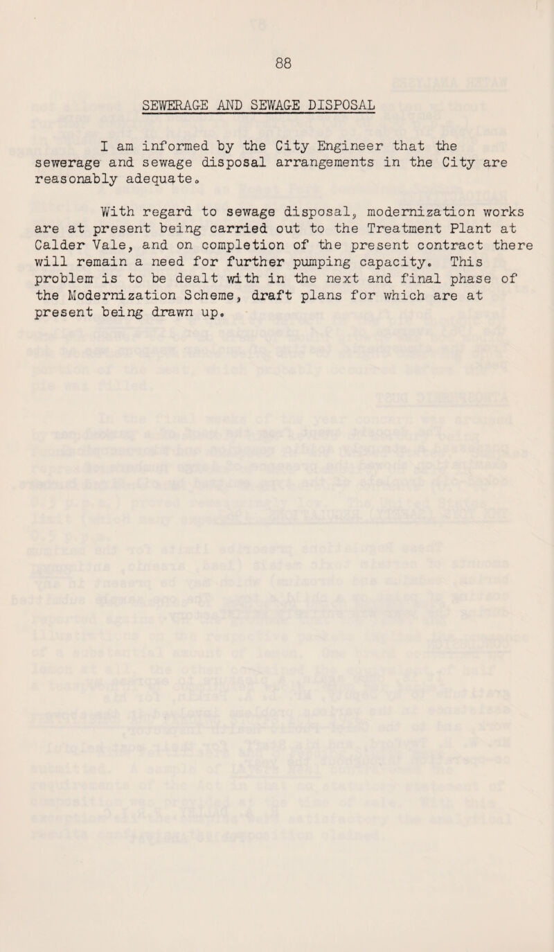 SEWERAGE AND SEWAGE DISPOSAL I am informed by the City Engineer that the sewerage and sewage disposal arrangements in the City are reasonably adequate® With regard to sewage disposal, modernization works are at present being carried out to the Treatment Plant at Calder Vale, and on completion of the present contract there will remain a need for further pumping capacity* This problem is to be dealt with in the next and final phase of the Modernization Scheme, draft plans for which are at present being drawn up*