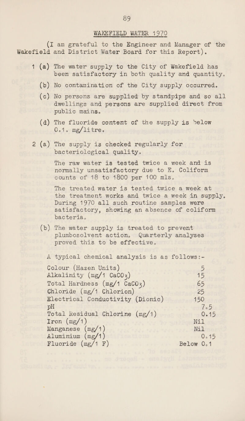 WAKEFIELD WATER 1970 (I am grateful to the Engineer and Manager of the Wakefield and District Water Board for this Report), 1 (a) The water supply to the City of Wakefield has been satisfactory in both quality and quantity,, (b) No contamination of the City supply occurred. (c) No persons are supplied by standpipe and so all dwellings and persons are supplied direct from public mainso (a) The fluoride content of the supply is below 0,1o mg/litre* 2 (a) The supply is checked regularly for bacteriological quality. The raw water is tested twice a v/eek and is normally unsatisfactory due to E. Coiiform counts of 18 to 1800 per 100 mls0 The treated water is tested twice a week at the treatment works and twice a week in supply. During 1970 all such routine samples were satisfactorys showing an absence of coiiform bacteria,, (b) The water supply is treated to prevent plumbosolvent action, Quarterly analyses proved this to be effective, A typical chemical analysis is as follows:- Colour (Hazen Units) 5 Alkalinity (mg/l GaCO^) 15 Total Hardness (mg/l CaCO^) 65 Chloride (mg/l Chlorion) 25 Electrical Conductivity (Dionic) 150 pH 7 • 5 Total Residual Chlorine (mg/l) 0,15 Iron (mg/l) Nil Manganese (mg/l) Nil Aluminium (m g/1) 0=15 Fluoride (mg/l F) Below 0„1