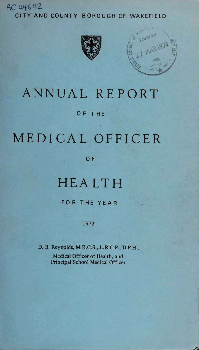 AC -446 4-Z CITY AND COUNTY BOROUGH OF WAKEFIELD ANNUAL REPORT OF THE MEDICAL OFFICER O F HEALTH FORTHEYEAR 1972 D. B. Reynolds, M.R.C.S., L.R.C.P., D.P.H., Medical Officer of Health, and Principal School Medical Officer