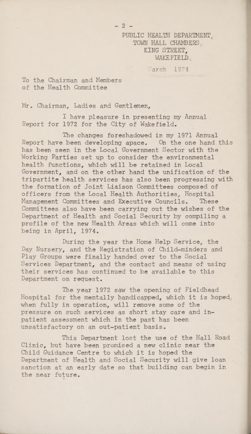 PUBLIC HEALTH DEPARTMENT, TOWN HALL CHAMBERS ? KING STREET, WAKEFIELD, arch 1974 To the Chairman and Members of the Health Committee Mr. Chairman* Ladies and Gent 1 men* I have pleasure in presenting my Annual Report for 1972 for the City of Wakefield. The changes foreshadowed in my 1971 Annual Report have been developing apace* On the one hand this has been seen in the Local Government Sector with the Working Parties set up to consider the environmental health functions* which will be retained in Local Government* and on the other hand the unification of the tripartite health services has also been progressing with the formation of Joint Liaison Committees composed of officers from the Local Health Authorities, Hospital Management Committees and Executive Councils. These Committees also have been carrying out the wishes of the Department of Health and Social Security by compiling a profile of the new Health Areas which will come into being in April* 1974® During the year the Home Help Service* the Day Nursery* and the Registration of ChiId-minders and Play Groups were finally handed over to the Social Services Department* and the contact and means of using their services has continued to be available to this Department on request. Hie year 1972 saw the opening of Fieldhead Hospital for the mentally handicapped* which it is hoped, when fully in operation* will remove some of the pressure on such services as short stay care and in¬ patient assessment which in the past has been unsatisfactory on an out-patient basis. This Department lost the use of the Hall Road Clinic* but have been promised a new clinic near the Child Guidance Centre to which it is hoped the Department of Health and Social Security will give loan sanction at an early date so that building can begin in the near future.