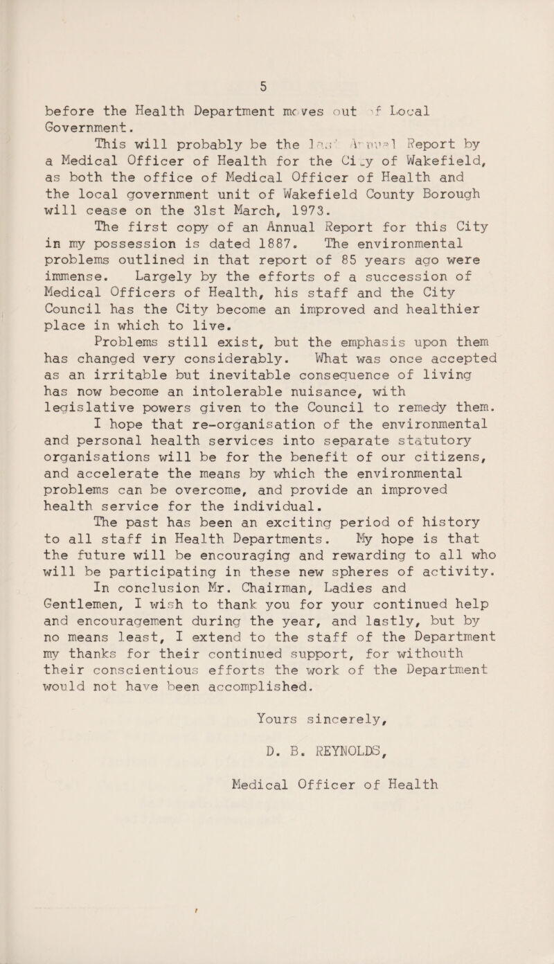 before the Health Department moves out I.ocal Government, This will probably be the las'' ATnnal Report by a Medical Officer of Health for the Ci ^y of Wakefield, as both the office of Medical Officer of Health and the local government unit of Wakefield County Borough will cease on the 31st March, 1973. The first copy of an Annual Report for this City in my possession is dated 1887. The environmental problems outlined in that report of 85 years ago were immense. Largely by the efforts of a succession of Medical Officers of Health, his staff and the City Council has the City become an improved and healthier place in which to live. Problems still exist, but the emphasis upon them has changed very considerably. What was once accepted as an irritable but inevitable consequence of living has now become an intolerable nuisance, with legislative powers given to the Council to remedy them. I hope that re-organisation of the environmental and personal health services into separate statutory organisations will be for the benefit of our citizens, and accelerate the means by which the environmental problems can be overcome, and provide an improved health service for the individual. The past has been an exciting period of history to all staff in Health Departments, My hope is that the future will be encouraging and rewarding to all who will be participating in these new spheres of activity. In conclusion Mr. Chairman, Ladies and Gentlemen, I wish to thank you for your continued help and encouragement during the year, and lastly, but by no means least, I extend to the staff of the Department my thanks for their continued support, for withouth their conscientious efforts the work of the Department would not have been accomplished. Yours sincerely, D. B. REYNOLDS, Medical Officer of Health t