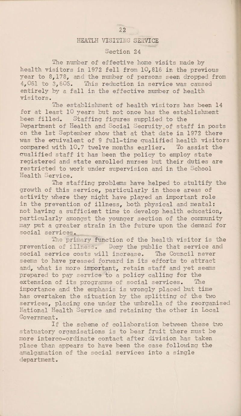 HEATLH VISITING SERVICE Section 24 The number of effective home visits made by health visitors in 1972 fell from 10,816 in the previous 3/ear to 8,178, and the number of persons seen dropped from 4,061 to 3,605. This reduction in service was caused entirely by a fall in the effective number of health visitors s The establishment of health visitors has been 14 for at least 10 years but not once has the establishment been filled. Staffing figures supplied to the Department of Health and Social Secruity^of staff in posts on the 1st September show that at that date in 1972 there was the equivalent of 9 full-time qualified health visitor compared with 10,7 twelve months earlier. To assist the aualified staff it has been the policy to employ state registered and state enrolled nurses but their duties are restricted to work under supervision and in the School Health Service. The staffing problems have helped to stultify the growth of this service, particularly in those areas of activity where they might have played an important role in the prevention of illness, both physical and mental: not having a sufficient time to develop health education, particularly amongst the younger section of the community may put a greater strain in the future upon the demand for social services. o The primary function of the health visitor is the prevention of illness* Deny the public that service and social service costs will increase. The Council never seems to have pressed forward in its efforts to attract * and, what is more important, retain staff and yet seems prepared to pay service to a policy calling for the extension of its programme of social services. The importance and the emphasis is wrongly placed but time has overtaken the situation by the splitting of the two services, placing one under the umbrella of the reorganised National Health Service and retaining the other in Local Government. If the scheme of collaboration between these two statuatory organisations is to bear fruit there must be more interco-ordinate contact after division has taken place than appears to have been the case following the amalgamation of the social services into a single department«