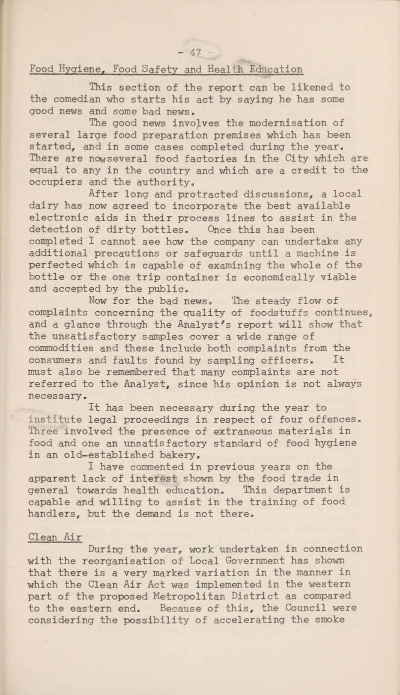 Food Hygiene, Food Safety and Health Education This section of the report can be likened to the comedian who starts his act by saying he has some good news and some bad news. The good news involves the modernisation of several large food preparation premises which has been started, and in some cases completed during the year. There are nowseveral food factories in the City which are equal to any in the country and which are a credit to the occupiers and the authority. After long and protracted discussions, a local dairy has now agreed to incorporate the best available electronic aids in their process lines to assist in the detection of dirty bottles. Once this has been completed 1 cannot see how the company can undertake any additional precautions or safeguards until, a machine is perfected which is capable of examining the whole of the bottle or the one trip container is economically viable and accepted by the public. Now for the bad news. The steady flow of complaints concerning the quality of foodstuffs continues, and a glance through the Analyst's report will show that the unsatisfactory samples cover a wide range of commodities and these include both complaints from the consumers and faults found by sampling officers. It must also be remembered that many complaints are not referred to the Analyst, since his opinion is not always necessary. It has been necessary during the year to institute legal proceedings in respect of four offences. Three involved the presence of extraneous materials in food and one an unsatisfactory standard of food hygiene in an old-established bakery. I have commented in previous years on the apparent lack of interest shown by the food trade in general towards health education. This department is capable and willing to assist in the training of food handlers, but the demand is not there. Clean Air During the year, work undertaken in connection with the reorganisation of Local Government has shown that there is a very marked variation in the manner in which the Clean Air Act was implemented in the western part of the proposed Metropolitan District as compared to the eastern end. Because of this, the Council were considering the possibility of accelerating the smoke