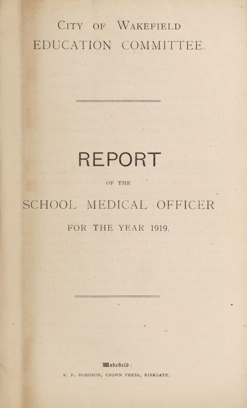 City of Wakefield EDUCATION COMMITTEE. REPORT OF THE SCHOOL MEDICAL OFFICER FOR THE YEAR 1919. IHRakefRiir: R. P. DODGSON, CROWN PRESS, KIRKGATE.