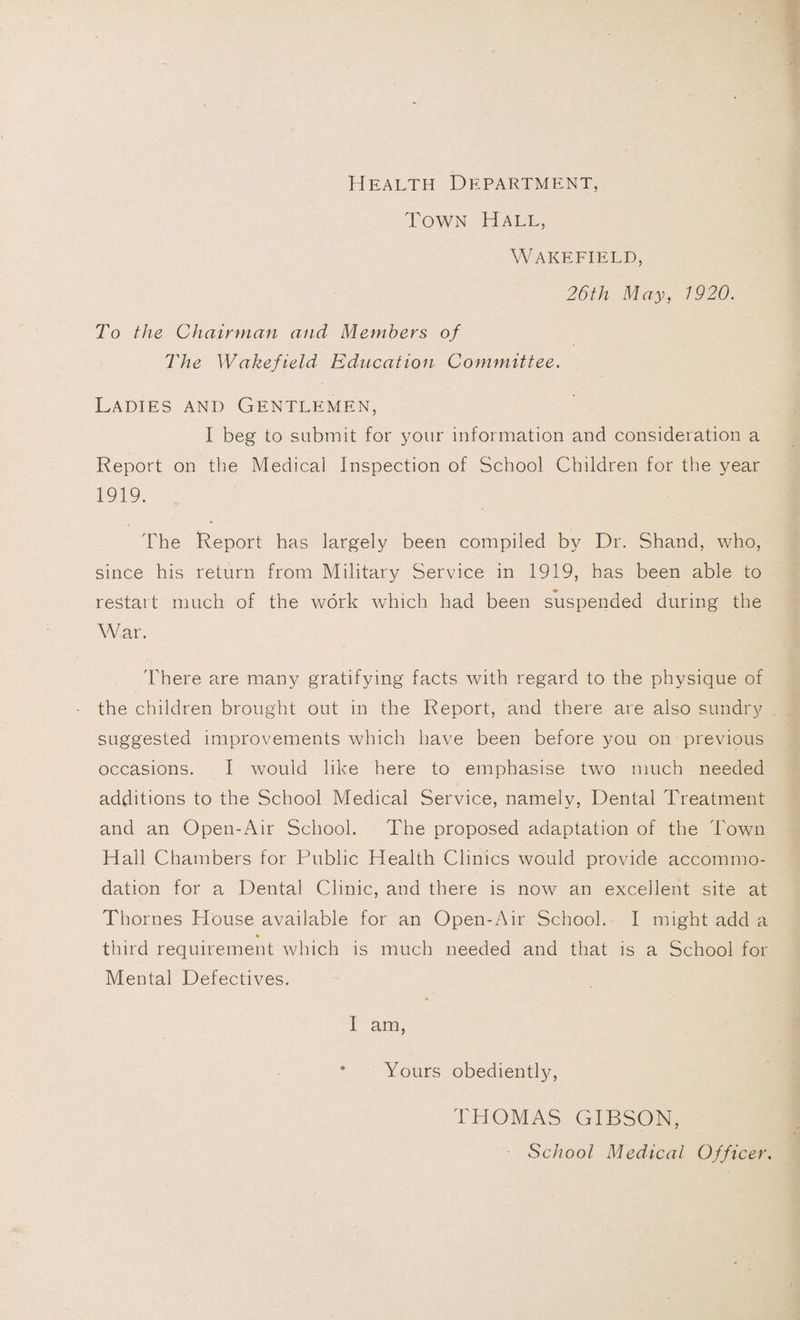 Health Department, Town Hall, Wakefield, 26th May, 1920. To the Chairman and Members of The Wakefield Education Committee. Ladies and Gentlemen, I beg to submit for your information and consideration a Report on the Medical Inspection of School Children for the year 1919. The Report has largely been compiled by Dr. Shand, who, since his return from Military Service in 1919, has been able to restart much of the work which had been suspended during the War. There are many gratifying facts with regard to the physique of the children brought out in the Report, and there are also sundry suggested improvements which have been before you on previous occasions. I would like here to emphasise two much needed additions to the School Medical Service, namely, Dental Treatment and an Open-Air School. The proposed adaptation of the Town Hall Chambers for Public Health Clinics would provide accommo¬ dation for a Dental Clinic, and there is now an excellent site at Thornes House available for an Open-Air School. I might add a third requirement which is much needed and that is a School for Mental Defectives. I am, * Yours obediently, THOMAS GIBSON, School Medical Officer.