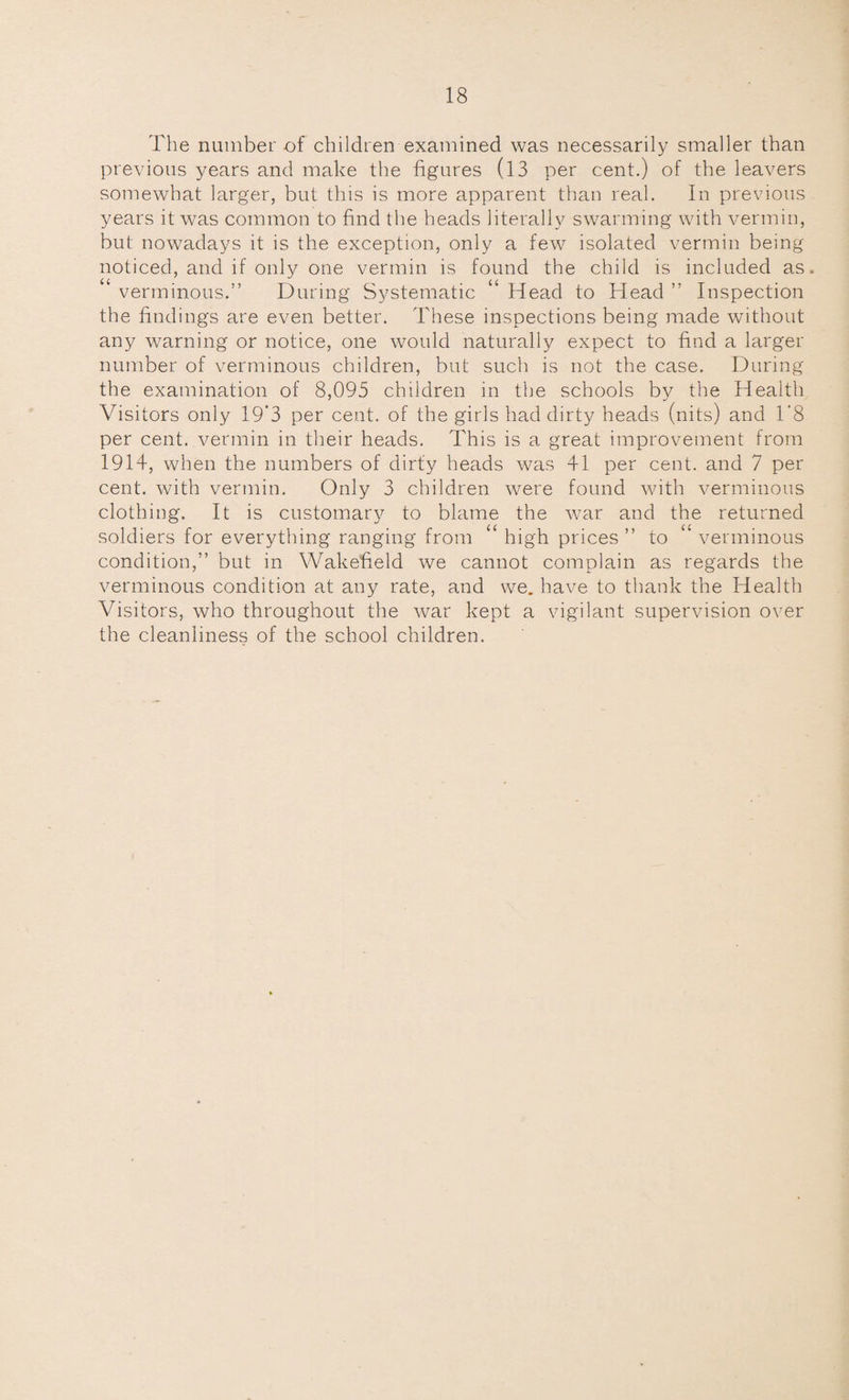The number of children examined was necessarily smaller than previous years and make the figures (13 per cent.) of the leavers somewhat larger, but this is more apparent than real. In previous years it was common to find the heads literally swarming with vermin, but nowadays it is the exception, only a few isolated vermin being noticed, and if only one vermin is found the child is included as. verminous.” During Systematic “ Head to Head ” Inspection the findings are even better. These inspections being made without any warning or notice, one would naturally expect to find a larger number of verminous children, but such is not the case. During the examination of 8,095 children in the schools by the Health Visitors only 19’3 per cent, of the girls had dirty heads (nits) and 1'8 per cent, vermin in their heads. This is a great improvement from 1914, when the numbers of dirty heads was 41 per cent, and 7 per cent, with vermin. Only 3 children were found with verminous clothing. It is customary to blame the war and the returned soldiers for everything ranging from ‘ high prices ” to verminous condition,” but in Wakefield we cannot complain as regards the verminous condition at any rate, and we. have to thank the Health Visitors, who throughout the war kept a vigilant supervision over the cleanliness of the school children.