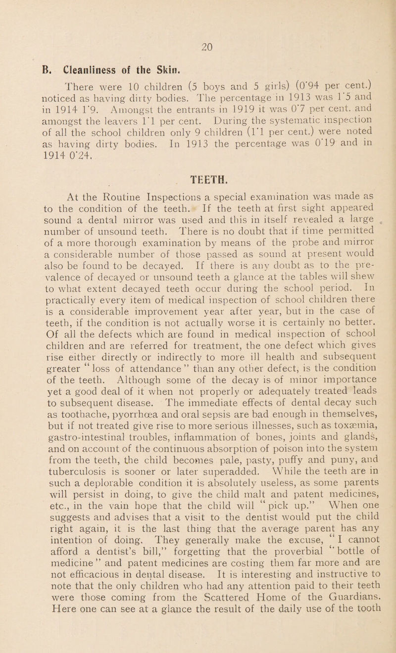 B. Cleanliness of the Skin. There were 10 children (5 boys and 5 girls) (0 94 per cent.) noticed as having dirty bodies. The percentage in 1913 was 1 5 and in 1914 1’9. Amongst the entrants in 1919 it was 0 7 per cent, and amongst the leavers IT per cent. During the systematic inspection of all the school children only 9 children (l'l per cent.) were noted as having dirty bodies. In 1913 the percentage was 0 19 and in 1914 0*24. TEETH. At the Routine Inspections a special examination was made as to the condition of the teeth. If the teeth at first sight appeared sound a dental mirror was used and this in itself revealed a large number of unsound teeth. There is no doubt that if time permitted of a more thorough examination by means of the probe and mirror a considerable number of those passed as sound at present would also be found to be decayed. If there is any doubt as to the pre¬ valence of decayed or unsound teeth a glance at the tables will shew to what extent decayed teeth occur during the school period. In practically every item of medical inspection of school children there is a considerable improvement year after year, but in the case of teeth, if the condition is not actually worse it is certainly no better. Of all the defects which are found in medical inspection of school children and are referred for treatment, the one defect which gives rise either directly or indirectly to more ill health and subsequent greater “ loss of attendance ” than any other defect, is the condition of the teeth. Although some of the decay is of minor importance yet a good deal of it when not properly or adequately treated leads to subsequent disease. The immediate effects of dental decay such as toothache, pyorrhoea and oral sepsis are bad enough in themselves, but if not treated give rise to more serious illnesses, such as toxaemia, gastro-intestinal troubles, inflammation of bones, joints and glands, and on account of the continuous absorption of poison into the system from the teeth, the child becomes pale, pasty, puffy and puny, and tuberculosis is sooner or later superadded. While the teeth are in such a deplorable condition it is absolutely useless, as some parents will persist in doing, to give the child malt and patent medicines, etc., in the vain hope that the child will u pick up.” When one suggests and advises that a visit to the dentist would put the child right again, it is the last thing that the average parent has any intention of doing. They generally make the excuse, ’ I cannot afford a dentist’s bill,” forgetting that the proverbial bottle of medicine” and patent medicines are costing them far more and are not efficacious in dental disease. It is interesting and instructive to note that the only children who had any attention paid to their teeth were those coming from the Scattered Home of the Guardians. Here one can see at a glance the result of the daily use of the tooth