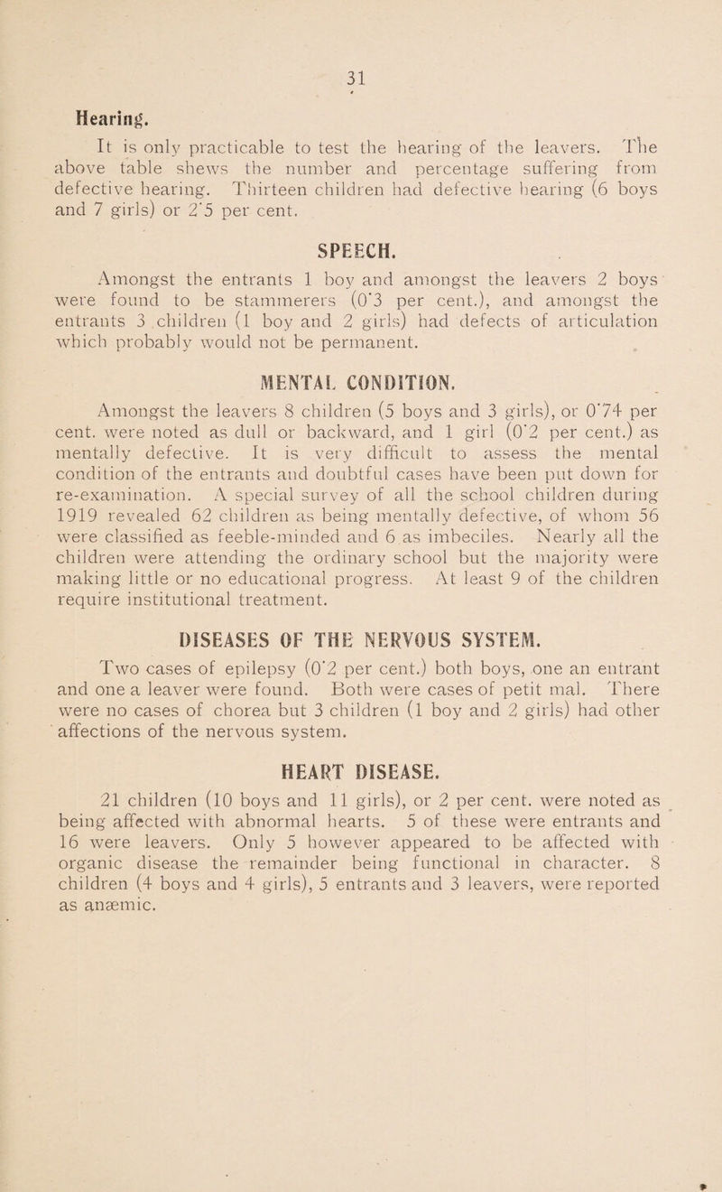 Hearing. It is only practicable to test the hearing of the leavers. The above table shews the number and percentage suffering from defective hearing. Thirteen children had defective hearing (6 boys and 7 girls) or 2'5 per cent. SPEECH. Amongst the entrants 1 boy and amongst the leavers 2 boys were found to be stammerers (0*3 per cent.), and amongst the entrants 3 children (l boy and 2 girls) had defects of articulation which probably would not be permanent. MENTAL CONDITION. Amongst the leavers 8 children (5 boys and 3 girls), or 0’74 per cent, were noted as dull or backward, and 1 girl (0*2 per cent.) as mentally defective. It is very difficult to assess the mental condition of the entrants and doubtful cases have been put down for re-examination. A special survey of all the school children during 1919 revealed 62 children as being mentally defective, of whom 56 were classified as feeble-minded and 6 as imbeciles. Nearly all the children were attending the ordinary school but the majority were making little or no educational progress. At least 9 of the children require institutional treatment. DISEASES OF THE NERVOUS SYSTEM. Two cases of epilepsy (0*2 per cent.) both boys, one an entrant and one a leaver were found. Both were cases of petit mal. There were no cases of chorea but 3 children (l boy and 2 girls) had other affections of the nervous system. HEART DISEASE. 21 children (10 boys and 11 girls), or 2 per cent, were noted as being affected with abnormal hearts. 5 of these were entrants and 16 were leavers. Only 5 however appeared to be affected with organic disease the remainder being functional in character. 8 children (4 boys and 4 girls), 5 entrants and 3 leavers, were reported as anaemic.