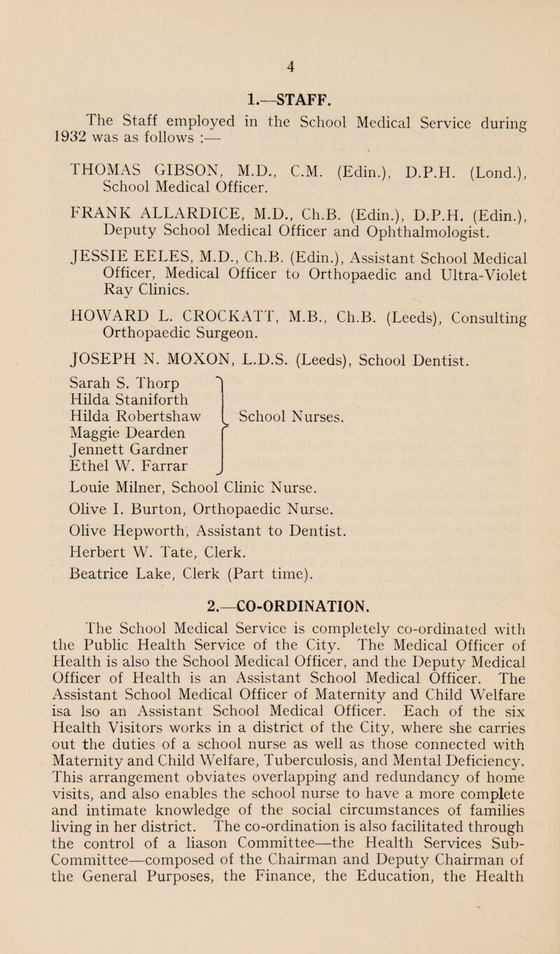 1.—STAFF. The Staff employed in the School Medical Service during 1932 was as follows :— THOMAS GIBSON, M.D., C.M. (Edin.), D.P.H. (Lond.), School Medical Officer. FRANK ALLARDICE, M.D., Ch.B. (Edin.), D.P.H. (Edin.), Deputy School Medical Officer and Ophthalmologist. JESSIE EELES, M.D., Ch.B. (Edin.), Assistant School Medical Officer, Medical Officer to Orthopaedic and Ultra-Violet Ray Clinics. HOWARD L. CROCKATT, M.B., Ch.B. (Leeds), Consulting Orthopaedic Surgeon. JOSEPH N. MOXON, L.D.S. (Leeds), School Dentist. Sarah S. Thorp Hilda Staniforth Hilda Robertshaw Maggie Dearden Jennett Gardner Ethel W. Farrar School Nurses. Louie Milner, School Clinic Nurse. Olive I. Burton, Orthopaedic Nurse. Olive Hepworth, Assistant to Dentist. Herbert W. Tate, Clerk. Beatrice Lake, Clerk (Part time). 2.—CO-ORDINATION. The School Medical Service is completely co-ordinated with the Public Health Service of the City. The Medical Officer of Health is also the School Medical Officer, and the Deputy Medical Officer of Health is an Assistant School Medical Officer. The Assistant School Medical Officer of Maternity and Child Welfare isa Iso an Assistant School Medical Officer. Each of the six Health Visitors works in a district of the City, where she carries out the duties of a school nurse as well as those connected with Maternity and Child Welfare, Tuberculosis, and Mental Deficiency. This arrangement obviates overlapping and redundancy of home visits, and also enables the school nurse to have a more complete and intimate knowledge of the social circumstances of families living in her district. The co-ordination is also facilitated through the control of a liason Committee—the Health Services Sub- Committee—composed of the Chairman and Deputy Chairman of the General Purposes, the Finance, the Education, the Health