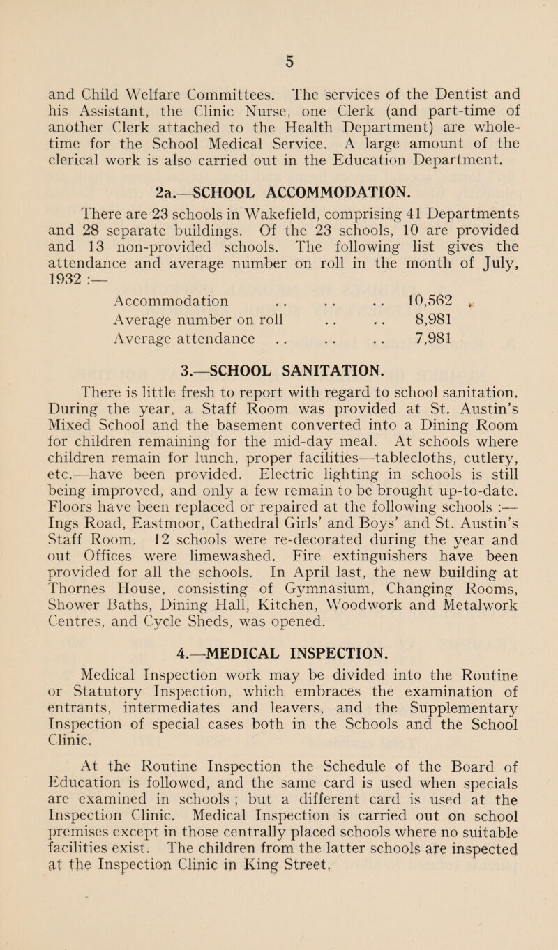 and Child Welfare Committees. The services of the Dentist and his Assistant, the Clinic Nurse, one Clerk (and part-time of another Clerk attached to the Health Department) are whole¬ time for the School Medical Service. A large amount of the clerical work is also carried out in the Education Department. 2a.—SCHOOL ACCOMMODATION. There are 23 schools in Wakefield, comprising 41 Departments and 28 separate buildings. Of the 23 schools, 10 are provided and 13 non-provided schools. The following list gives the attendance and average number on roll in the month of July, 1932 :— Accommodation .. .. .. 10,562 * Average number on roll . . .. 8,981 Average attendance . . . . . . 7,981 3. —SCHOOL SANITATION. There is little fresh to report with regard to school sanitation. During the year, a Staff Room was provided at St. Austin’s Mixed School and the basement converted into a Dining Room for children remaining for the mid-day meal. At schools where children remain for lunch, proper facilities—tablecloths, cutlery, etc.—have been provided. Electric lighting in schools is still being improved, and only a few remain to be brought up-to-date. Floors have been replaced or repaired at the following schools :— Ings Road, Eastmoor, Cathedral Girls’ and Boys’ and St. Austin’s Staff Room. 12 schools were re-decorated during the year and out Offices were limewashed. Fire extinguishers have been provided for all the schools. In April last, the new building at Thornes House, consisting of Gymnasium, Changing Rooms, Shower Baths, Dining Hall, Kitchen, Woodwork and Metalwork Centres, and Cycle Sheds, was opened. 4. —MEDICAL INSPECTION. Medical Inspection work may be divided into the Routine or Statutory Inspection, which embraces the examination of entrants, intermediates and leavers, and the Supplementary Inspection of special cases both in the Schools and the School Clinic. At the Routine Inspection the Schedule of the Board of Education is followed, and the same card is used when specials are examined in schools ; but a different card is used at the Inspection Clinic. Medical Inspection is carried out on school premises except in those centrally placed schools where no suitable facilities exist. The children from the latter schools are inspected at the Inspection Clinic in King Street,