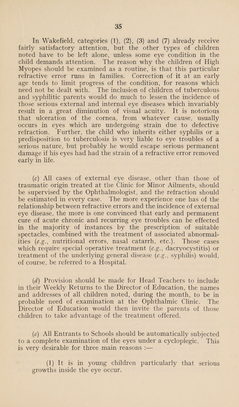 In Wakefield, categories (1), (2), (3) and (7) already receive fairly satisfactory attention, but the other types of children noted have to be left alone, unless some eye condition in the child demands attention. The reason why the children of High Myopes should be examined as a routine, is that this particular refractive error runs in families. Correction of it at an early age tends to limit progress of the condition, for reasons which need not be dealt with. The inclusion of children of tuberculous and syphilitic parents would do much to lessen the incidence of those serious external and internal eye diseases which invariably result in a great diminution of visual acuity. It is notorious that ulceration of the cornea, from whatever cause, usually occurs in eyes which are undergoing strain due to defective refraction. Further, the child who inherits either syphilis or a predisposition to tuberculosis is very liable to eye troubles of a serious nature, but probably he would escape serious permanent damage if his eyes had had the strain of a refractive error removed early in life. (c) All cases of external eye disease, other than those of traumatic origin treated at the Clinic for Minor Ailments, should be supervised by the Ophthalmologist, and the refraction should be estimated in every case. The more experience one has of the relationship between refractive errors and the incidence of external eye disease, the more is one convinced that early and permanent cure of acute chronic and recurring eye troubles can be effected in the majority of instances by the prescription of suitable spectacles, combined with the treatment of associated abnormal¬ ities (e.g., nutritional errors, nasal catarrh, etc.). Those cases which require special operative treatment (e.g., dacryocystitis) or treatment of the underlying general disease (e.g., syphilis) would, of course, be referred to a Hospital. (d) Provision should be made for Head Teachers to include in their Weekly Returns to the Director of Education, the names and addresses of all children noted, during the month, to be in probable need of examination at the Ophthalmic Clinic. The Director of Education would then invite the parents of those children to take advantage of the treatment offered. (e) All Entrants to Schools should be automatically subjected to a complete examination of the eyes under a cycloplegic. This is very desirable for three main reasons :— (1) It is in young children particularly that serious growths inside the eye occur.