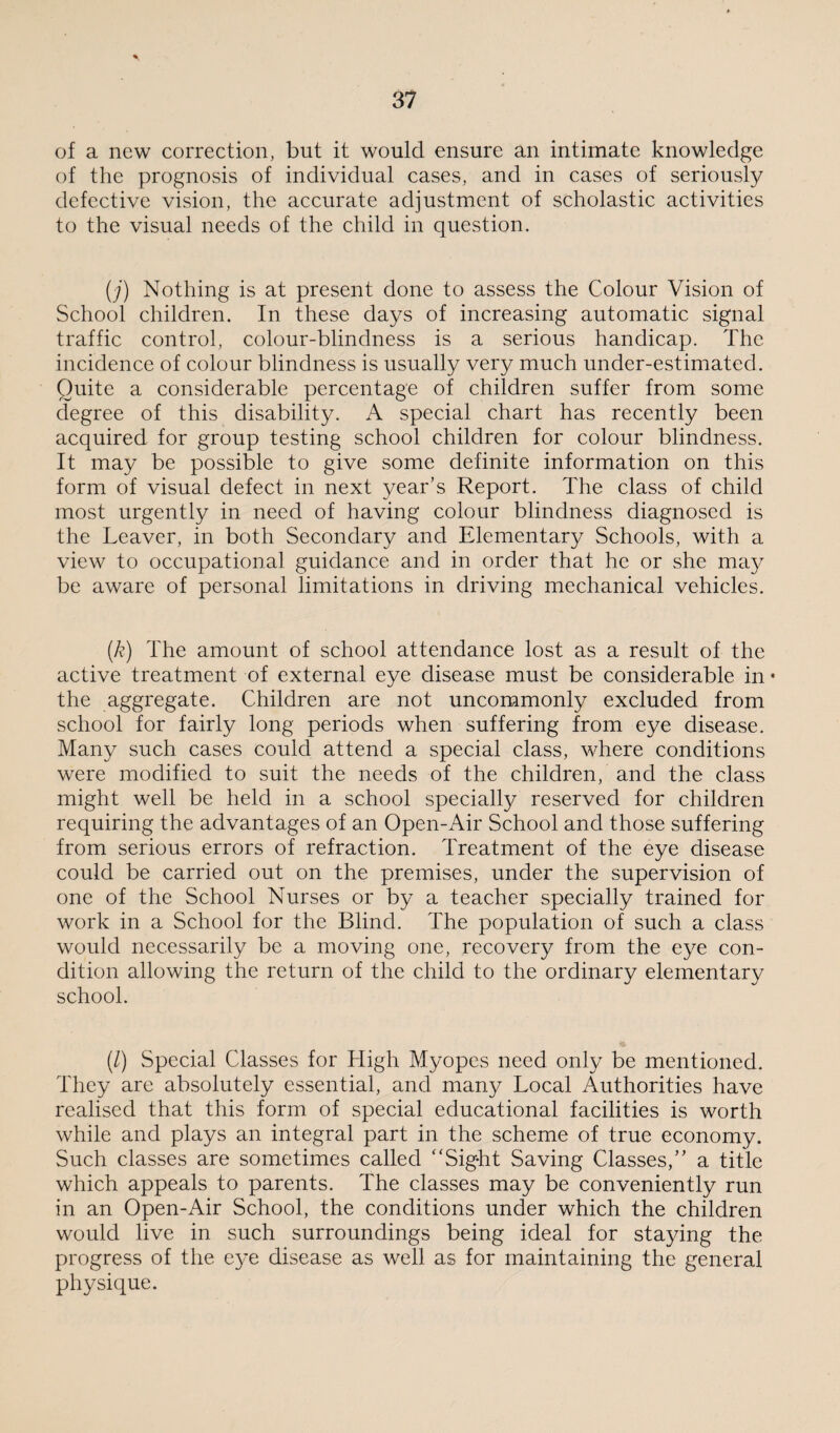 of a new correction, but it would ensure an intimate knowledge of the prognosis of individual cases, and in cases of seriously defective vision, the accurate adjustment of scholastic activities to the visual needs of the child in question. (j) Nothing is at present done to assess the Colour Vision of School children. In these days of increasing automatic signal traffic control, colour-blindness is a serious handicap. The incidence of colour blindness is usually very much under-estimated. Quite a considerable percentage of children suffer from some degree of this disability. A special chart has recently been acquired for group testing school children for colour blindness. It may be possible to give some definite information on this form of visual defect in next year’s Report. The class of child most urgently in need of having colour blindness diagnosed is the Leaver, in both Secondary and Elementary Schools, with a view to occupational guidance and in order that he or she may be aware of personal limitations in driving mechanical vehicles. (k) The amount of school attendance lost as a result of the active treatment of external eye disease must be considerable in • the aggregate. Children are not uncommonly excluded from school for fairly long periods when suffering from eye disease. Many such cases could attend a special class, where conditions were modified to suit the needs of the children, and the class might well be held in a school specialty reserved for children requiring the advantages of an Open-Air School and those suffering from serious errors of refraction. Treatment of the eye disease could be carried out on the premises, under the supervision of one of the School Nurses or by a teacher specialty trained for work in a School for the Blind. The population of such a class would necessarily be a moving one, recovery from the eye con¬ dition allowing the return of the child to the ordinary elementary school. (/) Special Classes for High Myopes need only be mentioned. They are absolutely essential, and many Local Authorities have realised that this form of special educational facilities is worth while and plays an integral part in the scheme of true economy. Such classes are sometimes called “Sight Saving Classes,” a title which appeals to parents. The classes may be conveniently run in an Open-Air School, the conditions under which the children would live in such surroundings being ideal for staying the progress of the eye disease as well as for maintaining the general physique.