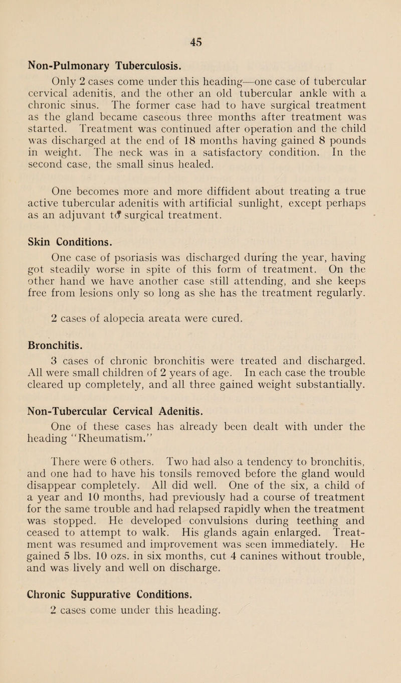 Non-Pulmonary Tuberculosis. Only 2 cases come under this heading—one case of tubercular cervical adenitis, and the other an old tubercular ankle with a chronic sinus. The former case had to have surgical treatment as the gland became caseous three months after treatment was started. Treatment was continued after operation and the child was discharged at the end of 18 months having gained 8 pounds in weight. The neck was in a satisfactory condition. In the second case, the small sinus healed. One becomes more and more diffident about treating a true active tubercular adenitis with artificial sunlight, except perhaps as an adjuvant t(T surgical treatment. Skin Conditions. One case of psoriasis was discharged during the year, having- got steadily worse in spite of this form of treatment. On the other hand we have another case still attending, and she keeps free from lesions only so long as she has the treatment regularly. 2 cases of alopecia areata were cured. Bronchitis. 3 cases of chronic bronchitis were treated and discharged. All were small children of 2 years of age. In each case the trouble cleared up completely, and all three gained weight substantially. Non-Tubercular Cervical Adenitis. One of these cases has already been dealt with under the heading “Rheumatism.” There were 6 others. Two had also a tendency to bronchitis, and one had to have his tonsils removed before the gland would disappear completely. All did well. One of the six, a child of a year and 10 months, had previously had a course of treatment for the same trouble and had relapsed rapidly when the treatment was stopped. He developed convulsions during teething and ceased to attempt to walk. His glands again enlarged. Treat¬ ment was resumed and improvement was seen immediately. He gained 5 lbs. 10 ozs. in six months, cut 4 canines without trouble, and was lively and well on discharge. Chronic Suppurative Conditions. 2 cases come under this heading.