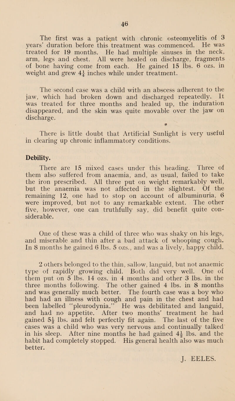 The first was a patient with chronic osteomyelitis of 3 years’ duration before this treatment was commenced. He was treated for 19 months. He had multiple sinuses in the neck, arm, legs and chest. All were healed on discharge, fragments of bone having come from each. He gained 15 lbs. 6 ozs. in weight and grew 4J inches while under treatment. The second case was a child with an abscess adherent to the jaw, which had broken down and discharged repeatedly. It was treated for three months and healed up, the induration disappeared, and the skin was quite movable over the jaw on discharge. m There is little doubt that Artificial Sunlight is very useful in clearing up chronic inflammatory conditions. Debility. There are 15 mixed cases under this heading. Three of them also suffered from anaemia, and, as usual, failed to take the iron prescribed. All three put on weight remarkably well, but the anaemia was not affected in the slightest. Of the remaining 12, one had to stop on account of albuminuria, 6 were improved, but not to any remarkable extent. The other five, however, one can truthfully say, did benefit quite con¬ siderable. One of these was a child of three who was shaky on his legs, and miserable and thin after a bad attack of whooping cough. In 8 months he gained 6 lbs. 5 ozs., and was a lively, happy child. 2 others belonged to the thin, sallow, languid, but not anaemic type of rapidly growing child. Both did very well. One of them put on 5 lbs. 14 ozs. in 4 months and other 3 lbs. in the three months following. The other gained 4 lbs. in 8 months and was generally much better. The fourth case was a boy who had had an illness with cough and pain in the chest and had been labelled “pleurodynia.” He was debilitated and languid, and had no appetite. After two months’ treatment he had gained lbs. and felt perfectly fit again. The last of the five cases was a child who was very nervous and continually talked' in his sleep. After nine months he had gained lbs. and the habit had completely stopped. His general health also was much better. J. EELES.