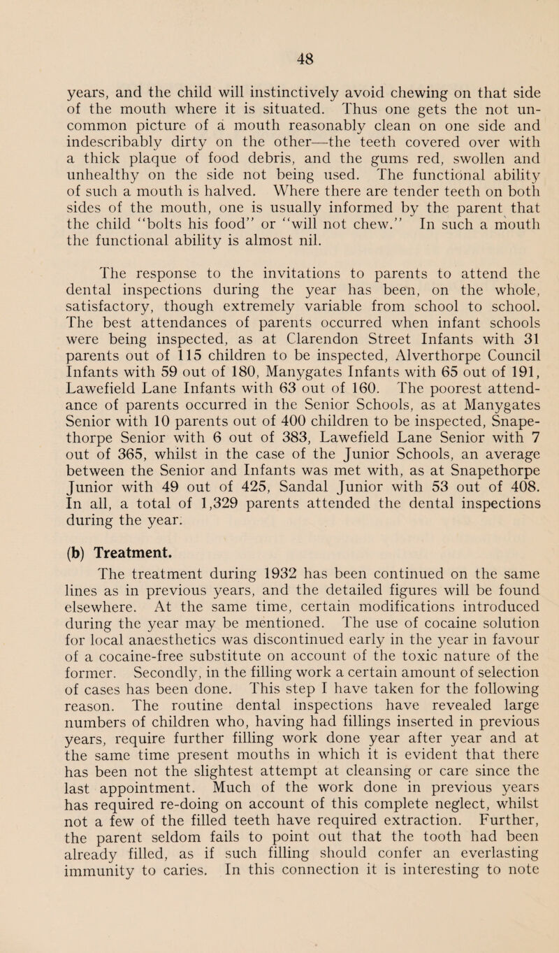 years, and the child will instinctively avoid chewing on that side of the mouth where it is situated. Thus one gets the not un¬ common picture of a mouth reasonably clean on one side and indescribably dirty on the other—the teeth covered over with a thick plaque of food debris, and the gums red, swollen and unhealthy on the side not being used. The functional ability of such a mouth is halved. Where there are tender teeth on both sides of the mouth, one is usually informed by the parent that the child “bolts his food” or “will not chew.” In such a mouth the functional ability is almost nil. The response to the invitations to parents to attend the dental inspections during the year has been, on the whole, satisfactory, though extremely variable from school to school. The best attendances of parents occurred when infant schools were being inspected, as at Clarendon Street Infants with 31 parents out of 115 children to be inspected, Alverthorpe Council Infants with 59 out of 180, Manygates Infants with 65 out of 191, Lawefield Lane Infants with 63 out of 160. The poorest attend¬ ance of parents occurred in the Senior Schools, as at Manygates Senior with 10 parents out of 400 children to be inspected, Snape- thorpe Senior with 6 out of 383, Lawefield Lane Senior with 7 out of 365, whilst in the case of the Junior Schools, an average between the Senior and Infants was met with, as at Snapethorpe Junior with 49 out of 425, Sandal Junior with 53 out of 408. In all, a total of 1,329 parents attended the dental inspections during the year. (b) Treatment. The treatment during 1932 has been continued on the same lines as in previous years, and the detailed figures will be found elsewhere. At the same time, certain modifications introduced during the year may be mentioned. The use of cocaine solution for local anaesthetics was discontinued early in the year in favour of a cocaine-free substitute on account of the toxic nature of the former. Secondly, in the filling work a certain amount of selection of cases has been done. This step I have taken for the following reason. The routine dental inspections have revealed large numbers of children who, having had fillings inserted in previous years, require further filling work done year after year and at the same time present mouths in which it is evident that there has been not the slightest attempt at cleansing or care since the last appointment. Much of the work done in previous years has required re-doing on account of this complete neglect, whilst not a few of the filled teeth have required extraction. Further, the parent seldom fails to point out that the tooth had been already filled, as if such filling should confer an everlasting immunity to caries. In this connection it is interesting to note