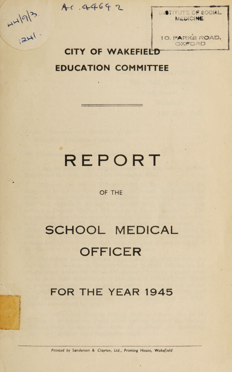 A.4-4-6 c( L Mul>iCIH£ ( 1 O. PARK® ROAD, OXFORD CITY OF WAKEFIELD EDUCATION COMMITTEE REPORT OF THE SCHOOL MEDICAL OFFICER FOR THE YEAR 1945 Printed by Sanderson & Clayton, Ltd,, Printing House, Wakefield