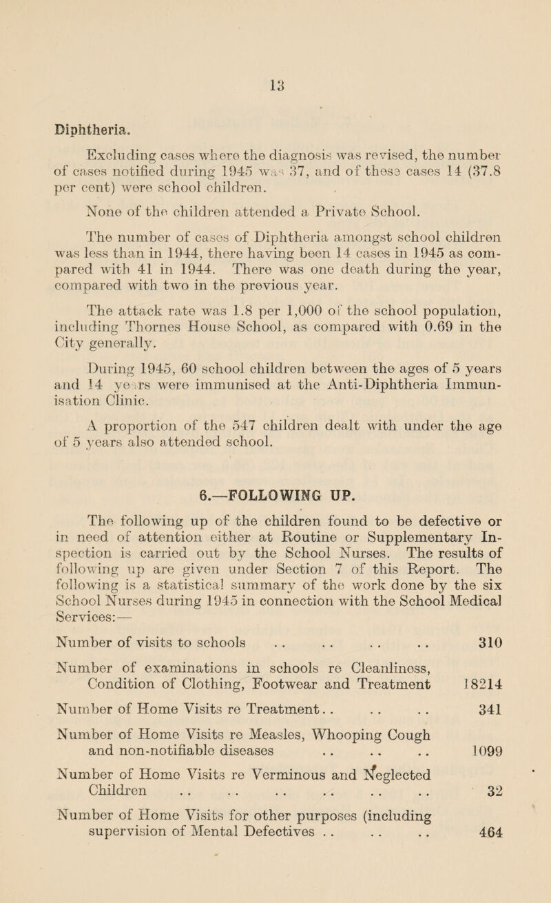 Diphtheria, Excluding cases where the diagnosis was revised, the number of cases notified during 1945 was 37, and of these cases 14 (37.8 per cent) were school children. None of the children attended a Private School. The number of cases of Diphtheria amongst school children was less than in 1944, there having been 14 cases in 1945 as com¬ pared with 41 in 1944. There was one death during the year, compared with two in the previous year. The attack rate was 1.8 per 1,000 of the school population, including Thornes House School, as compared with 0.69 in the City generally. During 1945, 60 school children between the ages of 5 years and 14 ye rs were immunised at the Anti-Diphtheria Immun¬ isation Clinic. A proportion of the 547 children dealt with under the age of 5 years also attended school. 6.—FOLLOWING UP. The following up of the children found to be defective or in need of attention either at Routine or Supplementary In¬ spection is carried out by the School Nurses. The results of following up are given under Section 7 of this Report. The following is a statistical summary of the work done by the six School Nurses during 1945 in connection with the School Medical Services:— Number of visits to schools . . . . . . . . 310 Number of examinations in schools re Cleanliness, Condition of Clothing, Footwear and Treatment 18214 Number of Home Visits re Treatment. . . . . . 341 Number of Home Visits re Measles, Whooping Cough and non-notifiable diseases .. .. .. 1099 Number of Home Visits re Verminous and kfeglected Children . . . . . . . . . . . . 32 Number of Home Visits for other purposes (including supervision of Mental Defectives . . . . . . 464