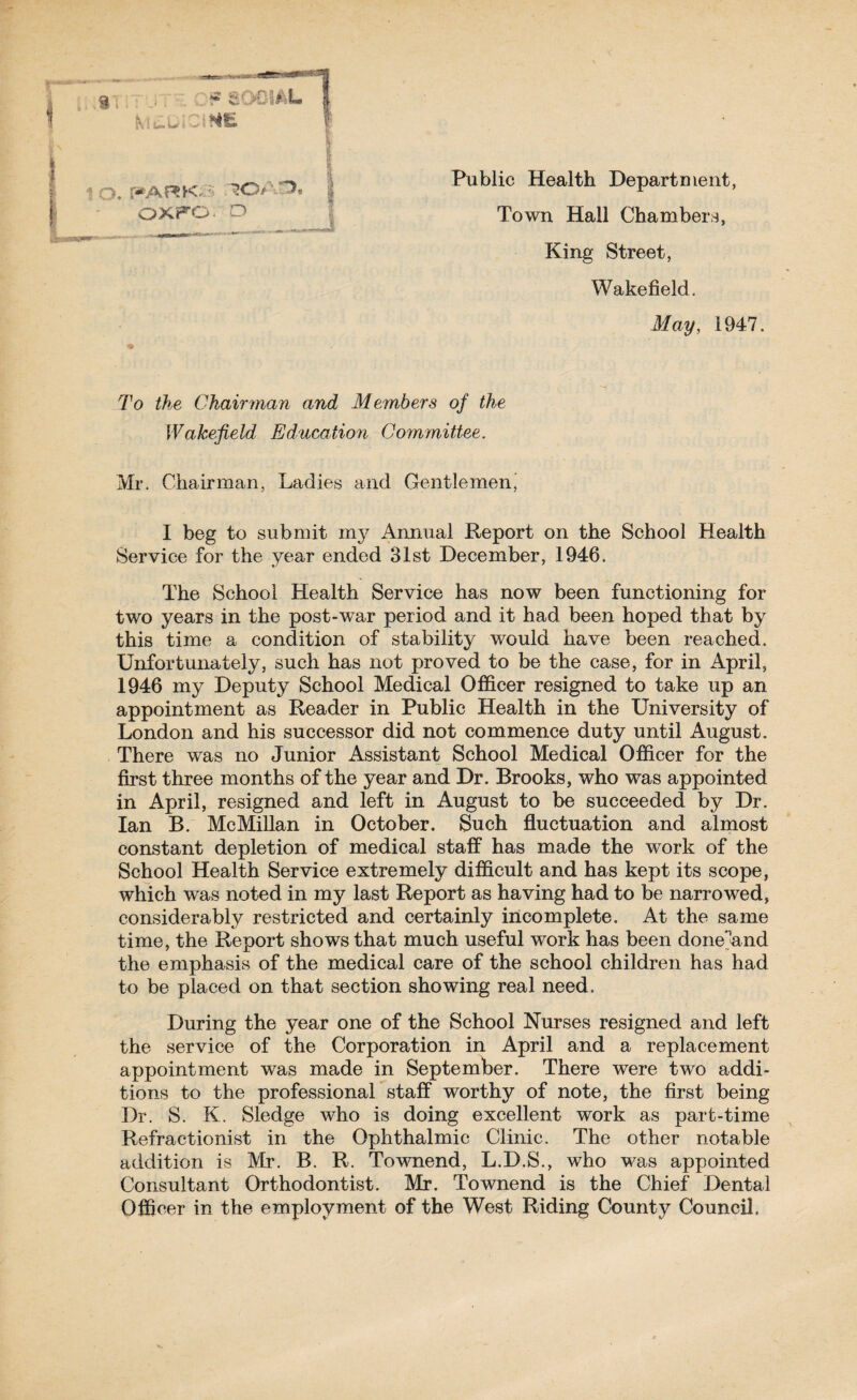 Public Health Department, Town Hall Chambers, King Street, Wakefield, May, 1947. To the Chairman and Members of the Wakefield Education Committee. Mr. Chairman, Ladies and Gentlemenj I beg to submit my Annual Report on the School Health Service for the year ended 31st December, 1946. The School Health Service has now been functioning for two years in the post-war period and it had been hoped that by this time a condition of stability would have been reached. Unfortunately, such has not proved to be the case, for in April, 1946 my Deputy School Medical Officer resigned to take up an appointment as Reader in Public Health in the University of London and his successor did not commence duty until August. There was no Junior Assistant School Medical Officer for the first three months of the year and Dr. Brooks, who was appointed in April, resigned and left in August to be succeeded by Dr. Ian B. McMillan in October. Such fluctuation and almost constant depletion of medical staff has made the work of the School Health Service extremely difficult and has kept its scope, which was noted in my last Report as having had to be narrowed, considerably restricted and certainly incomplete. At the same time, the Report shows that much useful work has been done'and the emphasis of the medical care of the school children has had to be placed on that section showing real need. During the year one of the School Nurses resigned and left the service of the Corporation in April and a replacement appointment was made in September. There were two addi¬ tions to the professional staff worthy of note, the first being Dr. S. K. Sledge who is doing excellent work as part-time Refractionist in the Ophthalmic Clinic. The other notable addition is Mr. B. R. Townend, L.D.S., who was appointed Consultant Orthodontist. Mr. Townend is the Chief Dental Officer in the employment of the West Riding County Council.