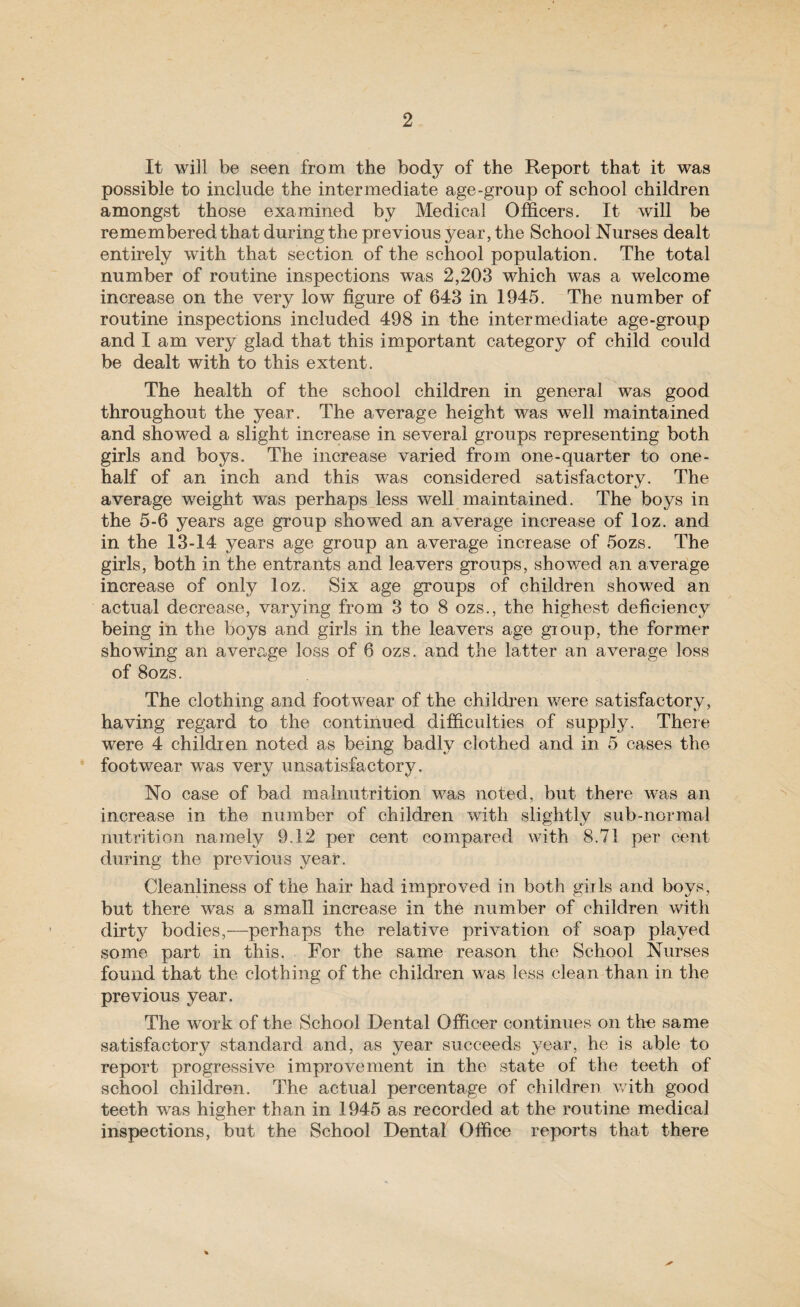 It will be seen from the body of the Report that it was possible to include the intermediate age-group of school children amongst those examined by Medical Officers. It will be remembered that during the previous year, the School Nurses dealt entirely with that section of the school population. The total number of routine inspections was 2,203 which was a welcome increase on the very low figure of 643 in 1945. The number of routine inspections included 498 in the intermediate age-group and lam very glad that this important category of child could be dealt with to this extent. The health of the school children in general was good throughout the year. The average height was well maintained and showed a slight increase in several groups representing both girls and boys. The increase varied from one-quarter to one- half of an inch and this was considered satisfactory. The average weight was perhaps less well maintained. The boys in the 5-6 years age group showed an average increase of loz. and in the 13-14 years age group an average increase of 5ozs. The girls, both in the entrants and leavers groups, showed an average increase of only loz. Six age groups of children showed an actual decrease, varying from 3 to 8 ozs., the highest deficiency being in the boys and girls in the leavers age gioup, the former showing an average loss of 6 ozs. and the latter an average loss of 8ozs. The clothing and footwear of the children were satisfactory, having regard to the continued difficulties of supply. There were 4 children noted as being badly clothed and in 5 cases the * footwear was very unsatisfactory. No case of bad malnutrition was noted, but there was an increase in the number of children with slightly sub-normal nutrition namely 9.12 per cent compared with 8.71 per cent during the previous year. Cleanliness of the hair had improved in both girls and boys, but there was a small increase in the number of children with dirty bodies,—perhaps the relative privation of soap played some part in this. For the same reason the School Nurses found that the clothing of the children was less clean than in the previous year. The work of the School Dental Officer continues on the same satisfactory standard and, as year succeeds year, he is able to report progressive improvement in the state of the teeth of school children. The actual percentage of children with good teeth was higher than in 1945 as recorded at the routine medical inspections, but the School Dental Office reports that there