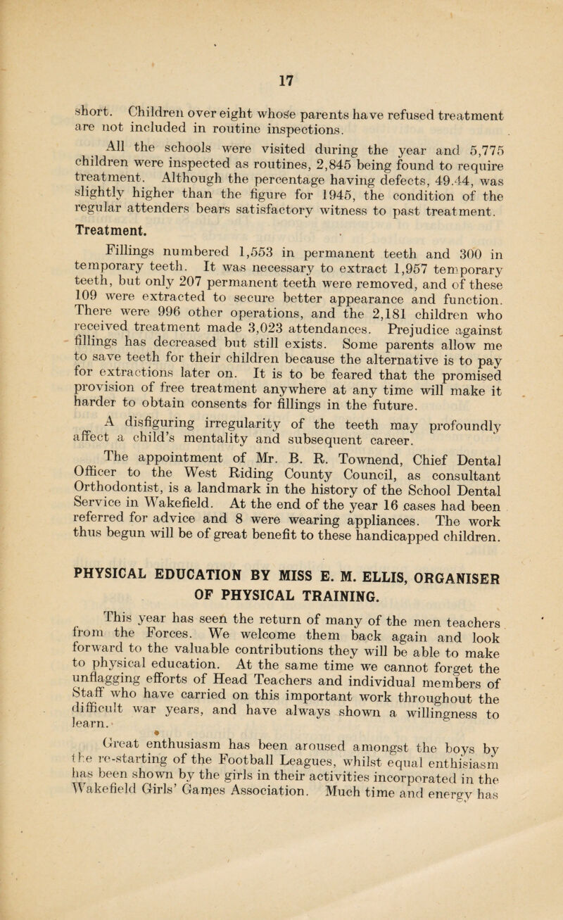 short. Children over eight whos'e parents have refused treatment are not included in routine inspections. All the schools were visited during the year and 5,775 children were inspected as routines, 2,845 being found to require treatment. Although the percentage having defects, 49.44, was slightly higher than the figure for 1945, the condition of the regular attenders bears satisfactory witness to past treatment. Treatment. Fillings numbered 1,553 in permanent teeth and 300 in temporary teeth. It was necessary to extract 1,957 temporary teeth, but only 207 permanent teeth were removed, and of these 109 were extracted to secure better appearance and function. There were 996 other operations, and the 2,181 children who received treatment made 3,023 attendances. Prejudice against fillings has decreased but still exists. Some parents allow me to save teeth for their children because the alternative is to pay for extractions later on. It is to be feared that the promised provision of free treatment anywhere at any time will make it harder to obtain consents for fillings in the future. A disfiguring irregularity of the teeth may profoundly affect a child’s mentality and subsequent career. The appointment of Mr. B. R. Townend, Chief Dental Officer to the West Riding County Council, as consultant Orthodontist, is a landmark in the history of the School Dental Service in Wakefield. At the end of the year 16 .cases had been referred for advice and 8 were wearing appliances. The work thus begun will be of great benefit to these handicapped children. PHYSICAL EDUCATION BY MISS E. M. ELLIS, ORGANISER OF PHYSICAL TRAINING. This year has seen the return of many of the men teachers from the Forces. We welcome them back again and look forward to the valuable contributions they will be able to make to physical education. At the same time we cannot forget the unflagging efforts of Head Teachers and individual members of Staff who have carried on this important work throughout the difficult war years, and have always shown a willingness to learn.' ® Great enthusiasm has been aroused amongst the boys by the re-starting of the Football Leagues, whilst equal enthisiasm has been shown by the girls in their activities incorporated in the Wakefield Girls’ Ganges Association, Much time and energy has